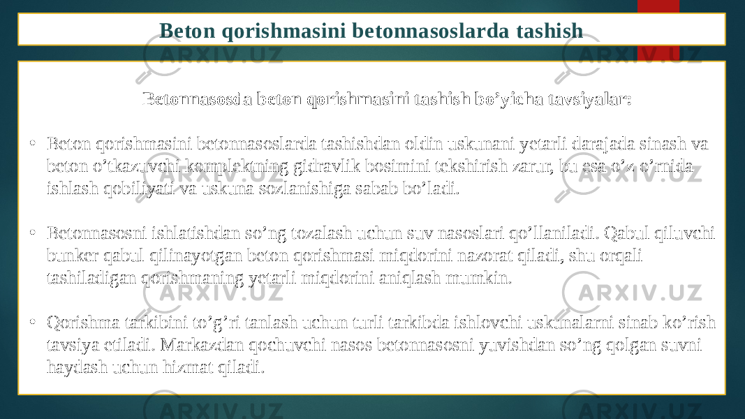 Beton qorishmasini betonnasoslarda tashish Betonnasosda beton qorishmasini tashish bo’yicha tavsiyalar: • Beton qorishmasini betonnasoslarda tashishdan oldin uskunani yetarli darajada sinash va beton o’tkazuvchi komplektning gidravlik bosimini tekshirish zarur, bu esa o’z o’rnida ishlash qobiliyati va uskuna sozlanishiga sabab bo’ladi. • Betonnasosni ishlatishdan so’ng tozalash uchun suv nasoslari qo’llaniladi. Qabul qiluvchi bunker qabul qilinayotgan beton qorishmasi miqdorini nazorat qiladi, shu orqali tashiladigan qorishmaning yetarli miqdorini aniqlash mumkin. • Qorishma tarkibini to’g’ri tanlash uchun turli tarkibda ishlovchi uskunalarni sinab ko’rish tavsiya etiladi. Markazdan qochuvchi nasos betonnasosni yuvishdan so’ng qolgan suvni haydash uchun hizmat qiladi. 