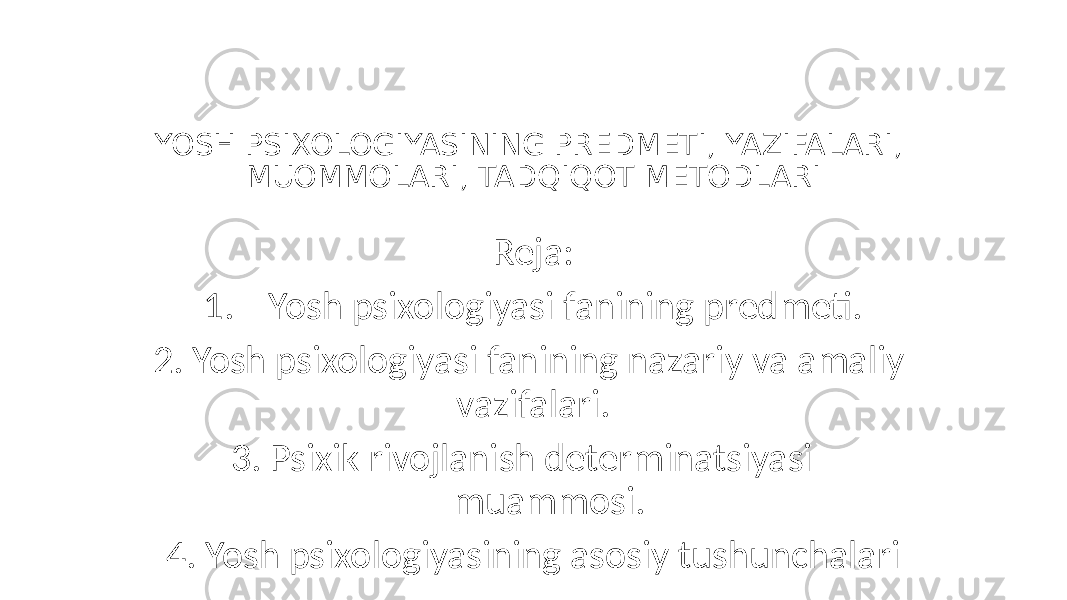 YOSH PSIXOLOGIYASINING PREDMETI, YAZIFALARI, MUOMMOLARI, TADQIQOT METODLARI Reja: 1. Yosh psixologiyasi fanining predmeti. 2. Yosh psixologiyasi fanining nazariy va amaliy vazifalari. 3. Psixik rivojlanish determinatsiyasi muammosi. 4. Yosh psixologiyasining asosiy tushunchalari 