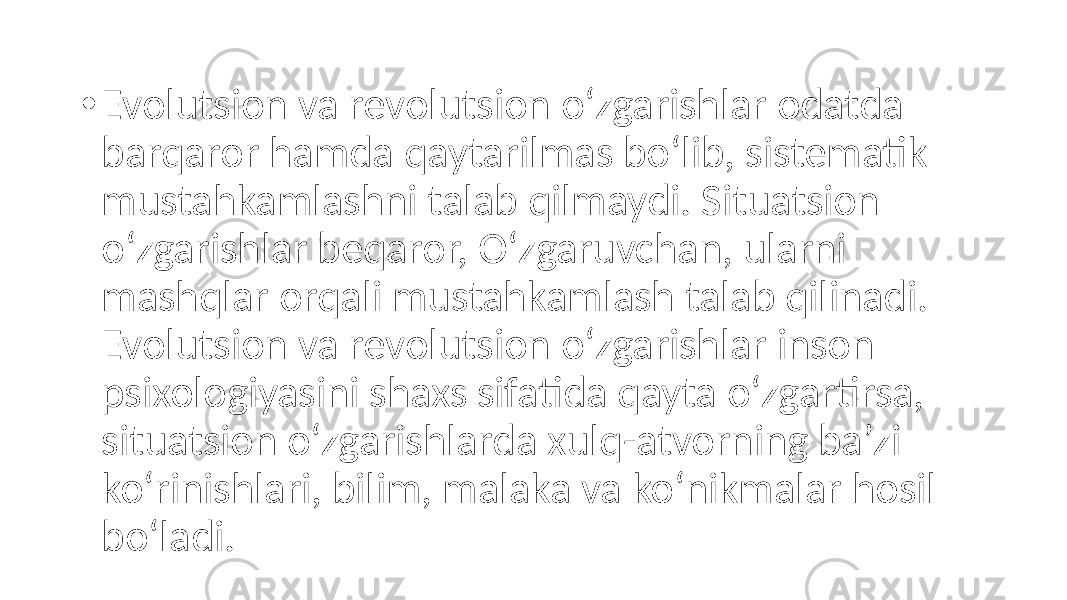 • Evolutsion va revolutsion o‘zgarishlar odatda barqaror hamda qaytarilmas bo‘lib, sistematik mustahkamlashni talab qilmaydi. Situatsion o‘zgarishlar beqaror, O‘zgaruvchan, ularni mashqlar orqali mustahkamlash talab qilinadi. Evolutsion va revolutsion o‘zgarishlar inson psixologiyasini shaxs sifatida qayta o‘zgartirsa, situatsion o‘zgarishlarda xulq-atvorning ba’zi ko‘rinishlari, bilim, malaka va ko‘nikmalar hosil bo‘ladi. 