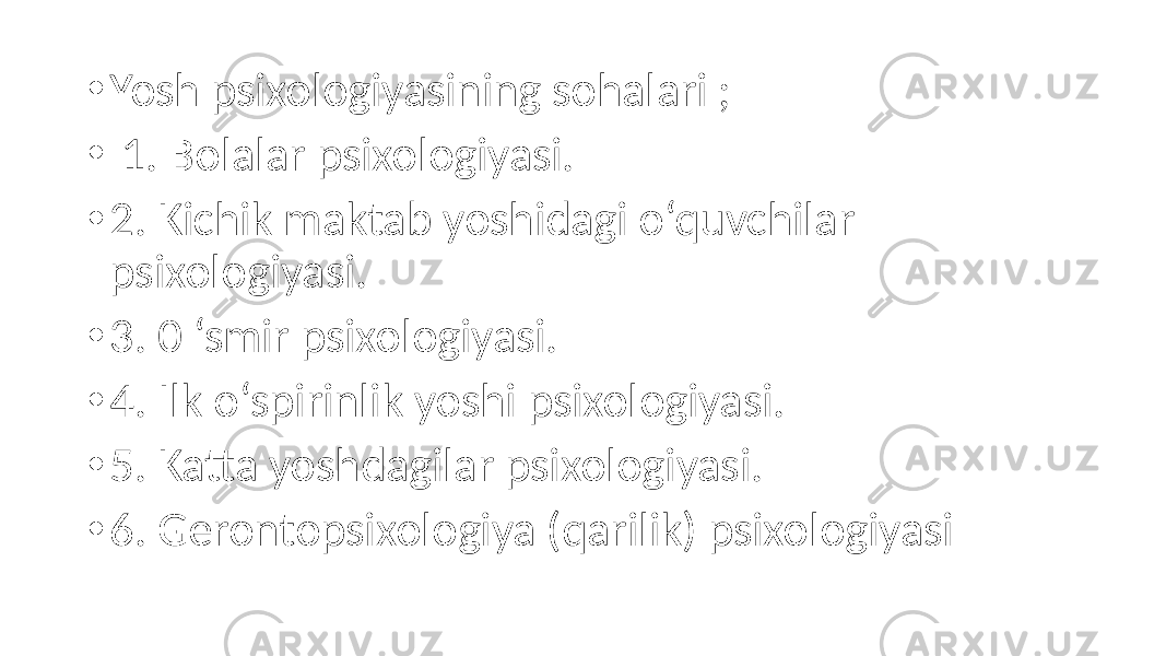 • Yosh psixologiyasining sohalari ; • 1. Bolalar psixologiyasi. • 2. Kichik maktab yoshidagi o‘quvchilar psixologiyasi. • 3. 0 ‘smir psixologiyasi. • 4. Ilk o‘spirinlik yoshi psixologiyasi. • 5. Katta yoshdagilar psixologiyasi. • 6. Gerontopsixologiya (qarilik) psixologiyasi 