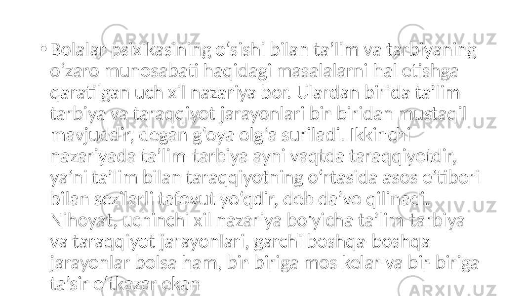 • Bolalar psixikasining o‘sishi bilan ta’lim va tarbiyaning o‘zaro munosabati haqidagi masalalarni hal etishga qaratilgan uch xil nazariya bor. Ulardan birida ta’lim- tarbiya va taraqqiyot jarayonlari bir-biridan mustaqil mavjuddir, degan g‘oya olg‘a suriladi. Ikkinchi nazariyada ta’lim-tarbiya ayni vaqtda taraqqiyotdir, ya’ni ta’lim bilan taraqqiyotning o‘rtasida asos e’tibori bilan sezilarli tafovut yo‘qdir, deb da’vo qilinadi. Nihoyat, uchinchi xil nazariya bo&#39;yicha ta’lim-tarbiya va taraqqiyot jarayonlari, garchi boshqa-boshqa jarayonlar bolsa ham, bir-biriga mos kelar va bir-biriga ta’sir o‘tkazar ekan 