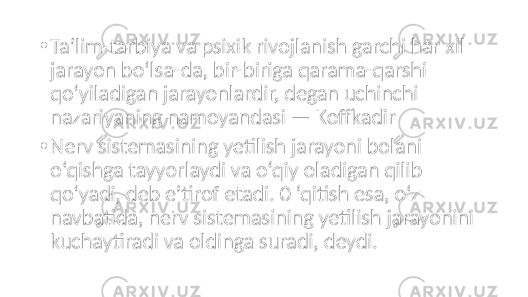 • Ta’lim-tarbiya va psixik rivojlanish garchi har xil jarayon bo‘lsa-da, bir-biriga qarama-qarshi qo‘yiladigan jarayonlardir, degan uchinchi nazariyaning namoyandasi — Koffkadir • Nerv sistemasining yetilish jarayoni bolani o‘qishga tayyorlaydi va o‘qiy oladigan qilib qo‘yadi, deb e’tirof etadi. 0 ‘qitish esa, o‘z navbatida, nerv sistemasining yetilish jarayonini kuchaytiradi va oldinga suradi, deydi. 