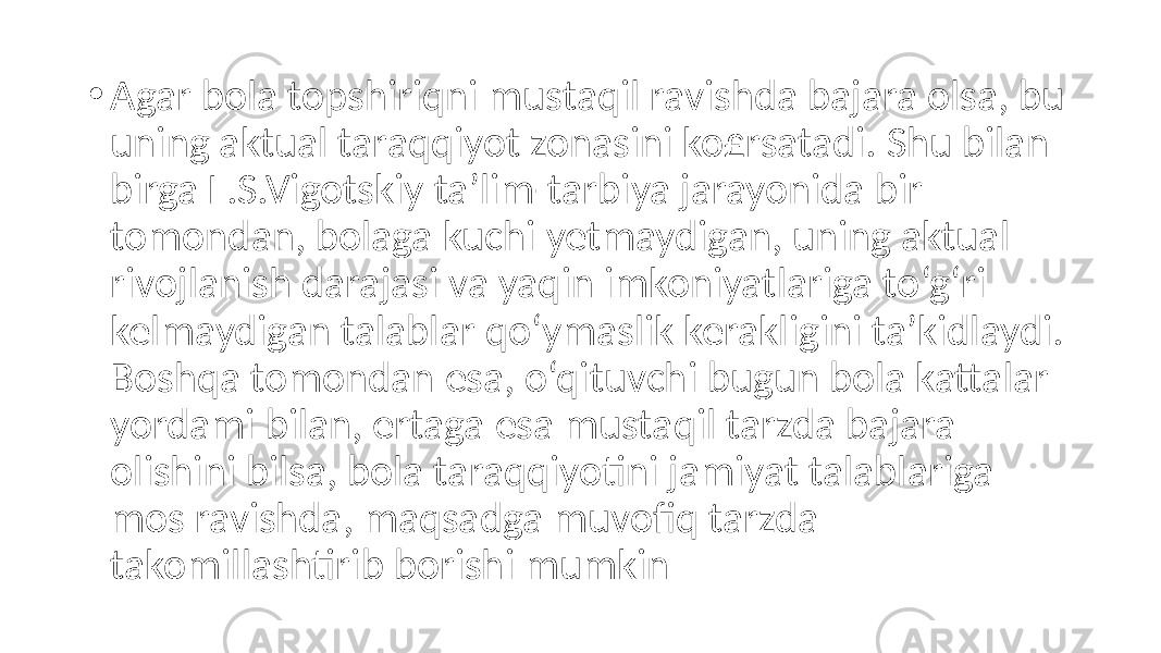 • Agar bola topshiriqni mustaqil ravishda bajara olsa, bu uning aktual taraqqiyot zonasini ko£rsatadi. Shu bilan birga L.S.Vigotskiy ta’lim-tarbiya jarayonida bir tomondan, bolaga kuchi yetmaydigan, uning aktual rivojlanish darajasi va yaqin imkoniyatlariga to‘g‘ri kelmaydigan talablar qo‘ymaslik kerakligini ta’kidlaydi. Boshqa tomondan esa, o‘qituvchi bugun bola kattalar yordami bilan, ertaga esa mustaqil tarzda bajara olishini bilsa, bola taraqqiyotini jamiyat talablariga mos ravishda, maqsadga muvofiq tarzda takomillashtirib borishi mumkin 