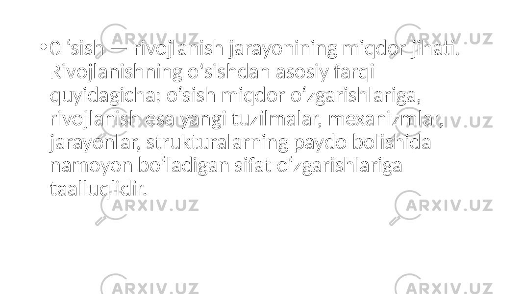 • 0 ‘sish — rivojlanish jarayonining miqdor jihati. Rivojlanishning o‘sishdan asosiy farqi quyidagicha: o‘sish miqdor o‘zgarishlariga, rivojlanish esa yangi tuzilmalar, mexanizmlar, jarayonlar, strukturalarning paydo bolishida namoyon bo‘ladigan sifat o‘zgarishlariga taalluqlidir. 