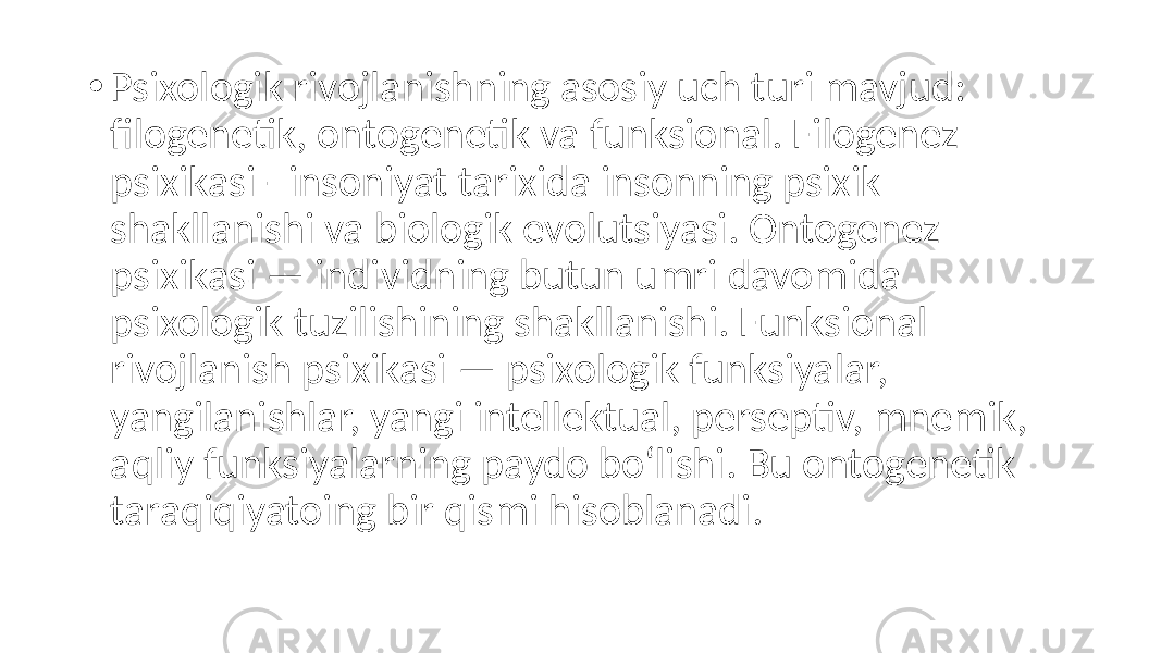 • Psixologik rivojlanishning asosiy uch turi mavjud: filogenetik, ontogenetik va funksional. Filogenez psixikasi - insoniyat tarixida insonning psixik shakllanishi va biologik evolutsiyasi. Ontogenez psixikasi — individning butun umri davomida psixologik tuzilishining shakllanishi. Funksional rivojlanish psixikasi — psixologik funksiyalar, yangilanishlar, yangi intellektual, perseptiv, mnemik, aqliy funksiyalarning paydo bo‘lishi. Bu ontogenetik taraqiqiyatoing bir qismi hisoblanadi. 