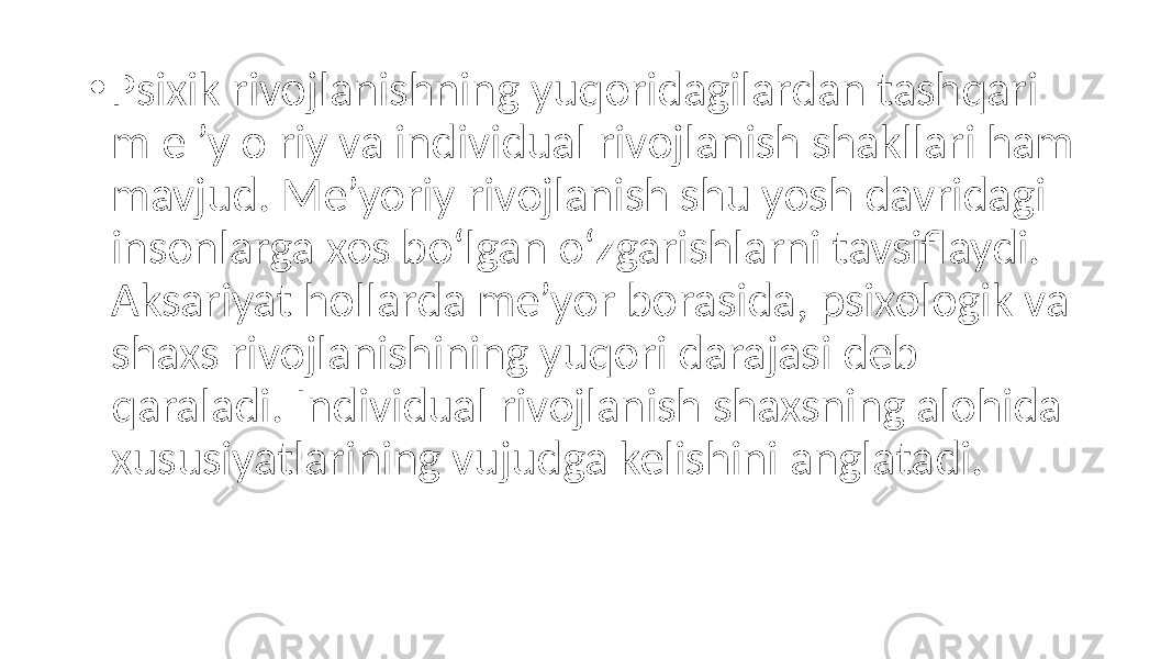 • Psixik rivojlanishning yuqoridagilardan tashqari m e ’y o riy va individual rivojlanish shakllari ham mavjud. Me’yoriy rivojlanish shu yosh davridagi insonlarga xos bo‘lgan o‘zgarishlarni tavsiflaydi. Aksariyat hollarda me’yor borasida, psixologik va shaxs rivojlanishining yuqori darajasi deb qaraladi. Individual rivojlanish shaxsning alohida xususiyatlarining vujudga kelishini anglatadi. 