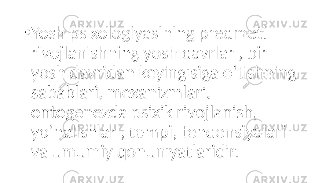 • Yosh psixologiyasining predmeti — rivojlanishning yosh davrlari, bir yosh davridan keyingisiga o‘tishning sabablari, mexanizmlari, ontogenezda psixik rivojlanish, yo‘nalishlari, tempi, tendensiyalari va umumiy qonuniyatlaridir . 