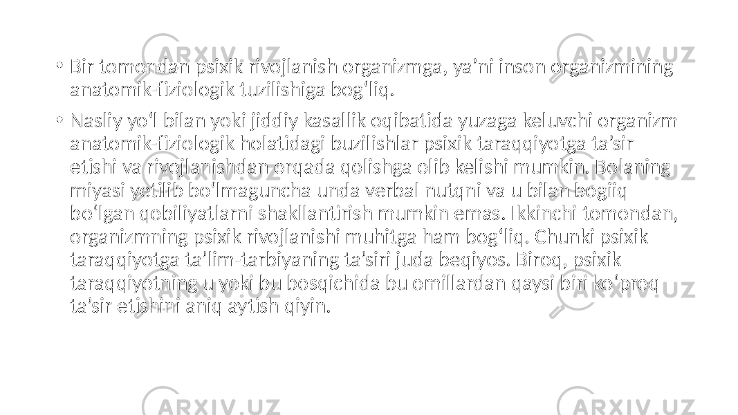 • Bir tomondan psixik rivojlanish organizmga, ya’ni inson organizmining anatomik-fiziologik tuzilishiga bog‘liq. • Nasliy yo‘l bilan yoki jiddiy kasallik oqibatida yuzaga keluvchi organizm anatomik-fiziologik holatidagi buzilishlar psixik taraqqiyotga ta’sir etishi va rivojlanishdan orqada qolishga olib kelishi mumkin. Bolaning miyasi yetilib bo‘lmaguncha unda verbal nutqni va u bilan bogiiq bo‘lgan qobiliyatlarni shakllantirish mumkin emas. Ikkinchi tomondan, organizmning psixik rivojlanishi muhitga ham bog‘liq. Chunki psixik taraqqiyotga ta’lim-tarbiyaning ta’siri juda beqiyos. Biroq, psixik taraqqiyotning u yoki bu bosqichida bu omillardan qaysi biri ko‘proq ta’sir etishini aniq aytish qiyin. 