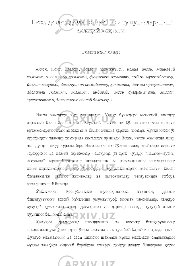 Шахс, давлат, давлат хизматчиси тушунчаларининг ахлоқий моҳияти Таянч иборалар : Ахлоқ , шахс , давлат , давлат хизматчиси , комил инсон , маънавий камолот , инсон қадр – қиммати , фуқаролик жамияти , сиёсий муносабатлар , давлат моҳияти , демократик тамойиллар , ҳокимият , давлат суверенитети , адолатли жамият , жамият , индивид , инсон суверенитети , миллат суверенитети , давлатнинг асосий белгилари . Инсон камолоти кўп қирралидир. Унинг буюклиги маънавий камолот даражаси билан белгиланади. Етук маънавиятга эга бўлган инсонгина жамият муаммоларини ақли ва заковати билан ечишга ҳаракат қилади. Чунки инсон ўз атрофидаги одамлар таъсирида камолотга эришади. Зотан, инсон жамиятда яшар экан, ундан четда туролмайди. Инсонларга хос бўлган ахлоқ меъёрлари жамият тараққиёти ва ҳаётий эҳтиёжлар таъсирида ўзгариб туради. Таълим-тарбия, ижтимоий муносабатларнинг шаклланиши ва ривожланиши инсонларнинг хатти–ҳаракатларини, улар ўртасидаги муносабатларни маънавият билан боғланмаган табиий эҳтиёжлар ва имкониятлар чегарасидан тобора узоқлаштириб боради. Ўзбекистон Республикаси мустақилликка эришгач, давлат бошқарувининг асосий йўналиши умумэътироф этилган тамойиллар, халқаро ҳуқуқий ҳужжатлар ҳамда демократик стандартлар асосида ҳуқуқий давлат қуришни белгилаб олди. Ҳуқуқий давлатнинг шаклланиши ва жамият бошқарувининг такомиллашуви ўртасидаги ўзаро алоқадорлик кучайиб бораётган ҳамда эркин фуқаро маънавияти ва озод шахсни шакллантириш масаласи олдимиздаги муҳим вазифага айланиб бораётган ҳозирги пайтда давлат бошқаруви қатъи 