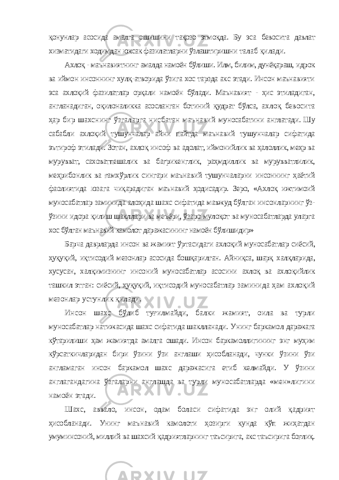 қонунлар асосида амалга ошишини тақозо этмоқда. Бу эса бевосита давлат хизматидаги ходимдан юксак фазилатларни ўзлаштиришни талаб қилади. Ахлоқ - маънавиятнинг амалда намоён бўлиши. Илм, билим, дунёқараш, идрок ва иймон инсоннинг хулқ-атворида ўзига хос тарзда акс этади. Инсон маънавияти эса ахлоқий фазилатлар орқали намоён бўлади. Маънавият - ҳис этиладиган, англанадиган, оқилоналикка асосланган ботиний қудрат бўлса, ахлоқ бевосита ҳар бир шахснинг ўзгаларга нисбатан маънавий муносабатини англатади. Шу сабабли ахлоқий тушунчалар айни пайтда маънавий тушунчалар сифатида эътироф этилади. Зотан, ахлоқ инсоф ва адолат, иймонийлик ва ҳалоллик, меҳр ва мурувват, саховатпешалик ва бағрикенглик, раҳмдиллик ва мурувватлилик, меҳрибонлик ва ғамхўрлик сингари маънавий тушунчаларни инсоннинг ҳаётий фаолиятида юзага чиқарадиган маънавий ҳодисадир. Зеро, «Ахлоқ ижтимоий муносабатлар заминида алоҳида шахс сифатида мавжуд бўлган инсонларнинг ўз- ўзини идора қилиш шакллари ва меъёри, ўзаро мулоқот ва муносабатларда уларга хос бўлган маънавий камолот даражасининг намоён бўлишидир» Барча даврларда инсон ва жамият ўртасидаги ахлоқий муносабатлар сиёсий, ҳуқуқий, иқтисодий мезонлар асосида бошқарилган. Айниқса, шарқ халқларида, хусусан, халқимизнинг инсоний муносабатлар асосини ахлоқ ва ахлоқийлик ташкил этган: сиёсий, ҳуқуқий, иқтисодий муносабатлар заминида ҳам ахлоқий мезонлар устунлик қилади. Инсон шахс бўлиб туғилмайди, балки жамият, оила ва турли муносабатлар натижасида шахс сифатида шаклланади. Унинг баркамол даражага кўтарилиши ҳам жамиятда амалга ошади. Инсон баркамоллигининг энг муҳим кўрсаткичларидан бири ўзини ўзи англаши ҳисобланади, чунки ўзини ўзи англамаган инсон баркамол шахс даражасига етиб келмайди. У ўзини англагандагина ўзгаларни англашда ва турли муносабатларда «мен»лигини намоён этади. Шахс, аввало, инсон, одам боласи сифатида энг олий қадрият ҳисобланади. Унинг маънавий камолоти ҳозирги кунда кўп жиҳатдан умуминсоний, миллий ва шахсий қадриятларнинг таъсирига, акс таъсирига боғлиқ. 