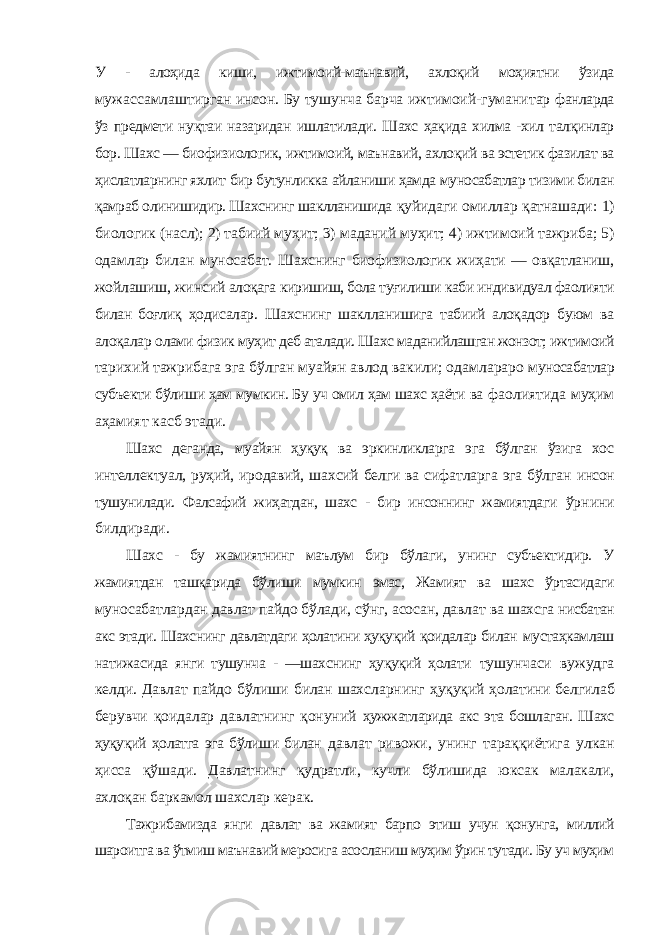 У - алоҳида киши, ижтимоий-маънавий, ахлоқий моҳиятни ўзида мужассамлаштирган инсон. Бу тушунча барча ижтимоий-гуманитар фанларда ўз предмети нуқтаи назаридан ишлатилади. Шахс ҳақида хилма -хил талқинлар бор. Шахс — биофизиологик, ижтимоий, маънавий, ахлоқий ва эстетик фазилат ва ҳислатларнинг яхлит бир бутунликка айланиши ҳамда муносабатлар тизими билан қамраб олинишидир. Шахснинг шаклланишида қуйидаги омиллар қатнашади: 1) биологик (насл); 2) табиий муҳит; 3) маданий муҳит; 4) ижтимоий тажриба; 5) одамлар билан муносабат. Шахснинг биофизиологик жиҳати — овқатланиш, жойлашиш, жинсий алоқага киришиш, бола туғилиши каби индивидуал фаолияти билан боғлиқ ҳодисалар. Шахснинг шаклланишига табиий алоқадор буюм ва алоқалар олами физик муҳит деб аталади. Шахс маданийлашган жонзот; ижтимоий тарихий тажрибага эга бўлган муайян авлод вакили; одамлараро муносабатлар субъекти бўлиши ҳам мумкин. Бу уч омил ҳам шахс ҳаёти ва фаолиятида муҳим аҳамият касб этади. Шахс деганда, муайян ҳуқуқ ва эркинликларга эга бўлган ўзига хос интеллектуал, руҳий, иродавий, шахсий белги ва сифатларга эга бўлган инсон тушунилади. Фалсафий жиҳатдан, шахс - бир инсоннинг жамиятдаги ўрнини билдиради. Шахс - бу жамиятнинг маълум бир бўлаги, унинг субъектидир. У жамиятдан ташқарида бўлиши мумкин эмас, Жамият ва шахс ўртасидаги муносабатлардан давлат пайдо бўлади, сўнг, асосан, давлат ва шахсга нисбатан акс этади. Шахснинг давлатдаги ҳолатини ҳуқуқий қоидалар билан мустаҳкамлаш натижасида янги тушунча - ―шахснинг ҳуқуқий ҳолати тушунчаси вужудга келди. Давлат пайдо бўлиши билан шахсларнинг ҳуқуқий ҳолатини белгилаб берувчи қоидалар давлатнинг қонуний ҳужжатларида акс эта бошлаган. Шахс ҳуқуқий ҳолатга эга бўлиши билан давлат ривожи, унинг тараққиётига улкан ҳисса қўшади. Давлатнинг қудратли, кучли бўлишида юксак малакали, ахлоқан баркамол шахслар керак. Тажрибамизда янги давлат ва жамият барпо этиш учун қонунга, миллий шароитга ва ўтмиш маънавий меросига асосланиш муҳим ўрин тутади. Бу уч муҳим 