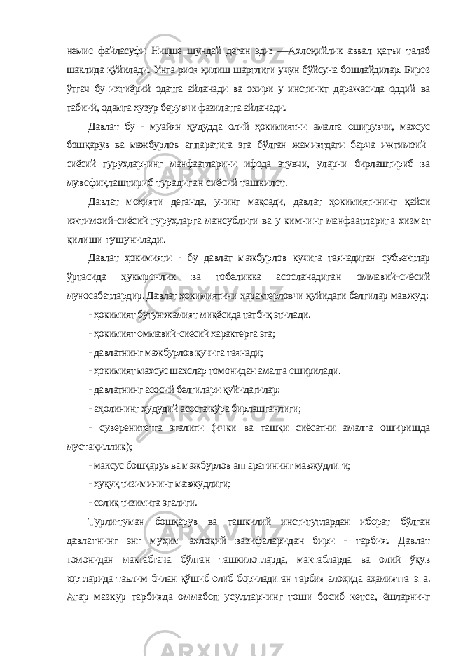 немис файласуфи Ницше шундай деган эди: ―Ахлоқийлик аввал қатъи талаб шаклида қўйилади. Унга риоя қилиш шартлиги учун бўйсуна бошлайдилар. Бироз ўтгач бу ихтиёрий одатга айланади ва охири у инстинкт даражасида оддий ва табиий, одамга ҳузур берувчи фазилатга айланади. Давлат бу - муайян ҳудудда олий ҳокимиятни амалга оширувчи, махсус бошқарув ва мажбурлов аппаратига эга бўлган жамиятдаги барча ижтимоий- сиёсий гуруҳларнинг манфаатларини ифода этувчи, уларни бирлаштириб ва мувофиқлаштириб турадиган сиёсий ташкилот. Давлат моҳияти деганда, унинг мақсади, давлат ҳокимиятининг қайси ижтимоий-сиёсий гуруҳларга мансублиги ва у кимнинг манфаатларига хизмат қилиши тушунилади. Давлат ҳокимияти - бу давлат мажбурлов кучига таянадиган субъектлар ўртасида ҳукмронлик ва тобеликка асосланадиган оммавий-сиёсий муносабатлардир. Давлат ҳокимиятини характерловчи қуйидаги белгилар мавжуд: - ҳокимият бутун жамият миқёсида татбиқ этилади. - ҳокимият оммавий-сиёсий характерга эга; - давлатнинг мажбурлов кучига таянади; - ҳокимият махсус шахслар томонидан амалга оширилади. - давлатнинг асосий белгилари қуйидагилар: - аҳолининг ҳудудий асосга кўра бирлашганлиги; - суверенитетга эгалиги (ички ва ташқи сиёсатни амалга оширишда мустақиллик); - махсус бошқарув ва мажбурлов аппаратининг мавжудлиги; - ҳуқуқ тизимининг мавжудлиги; - солиқ тизимига эгалиги. Турли-туман бошқарув ва ташкилий институтлардан иборат бўлган давлатнинг энг муҳим ахлоқий вазифаларидан бири - тарбия. Давлат томонидан мактабгача бўлган ташкилотларда, мактабларда ва олий ўқув юртларида таълим билан қўшиб олиб бориладиган тарбия алоҳида аҳамиятга эга. Агар мазкур тарбияда оммабоп усулларнинг тоши босиб кетса, ёшларнинг 