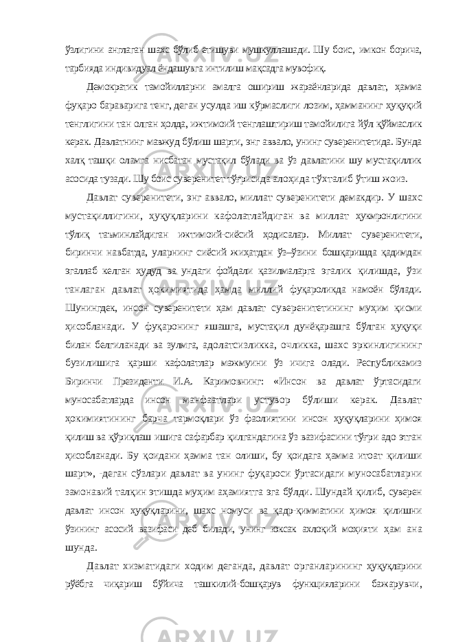 ўзлигини англаган шахс бўлиб етишуви мушкуллашади. Шу боис, имкон борича, тарбияда индивидуал ёндашувга интилиш мақсадга мувофиқ. Демократик тамойилларни амалга ошириш жараёнларида давлат, ҳамма фуқаро бараварига тенг, деган усулда иш кўрмаслиги лозим, ҳамманинг ҳуқуқий тенглигини тан олган ҳолда, ижтимоий тенглаштириш тамойилига йўл қўймаслик керак. Давлатнинг мавжуд бўлиш шарти, энг аввало, унинг суверенитетида. Бунда халқ ташқи оламга нисбатан мустақил бўлади ва ўз давлатини шу мустақиллик асосида тузади. Шу боис суверенитет тўғрисида алоҳида тўхталиб ўтиш жоиз. Давлат суверенитети, энг аввало, миллат суверенитети демакдир. У шахс мустақиллигини, ҳуқуқларини кафолатлайдиган ва миллат ҳукмронлигини тўлиқ таъминлайдиган ижтимоий-сиёсий ҳодисалар. Миллат суверенитети, биринчи навбатда, уларнинг сиёсий жиҳатдан ўз–ўзини бошқаришда қадимдан эгаллаб келган ҳудуд ва ундаги фойдали қазилмаларга эгалик қилишда, ўзи танлаган давлат ҳокимиятида ҳамда миллий фуқароликда намоён бўлади. Шунингдек, инсон суверенитети ҳам давлат суверенитетининг муҳим қисми ҳисобланади. У фуқаронинг яшашга, мустақил дунёқарашга бўлган ҳуқуқи билан белгиланади ва зулмга, адолатсизликка, очликка, шахс эркинлигининг бузилишига қарши кафолатлар мажмуини ўз ичига олади. Республикамиз Биринчи Президенти И.А. Каримовнинг: «Инсон ва давлат ўртасидаги муносабатларда инсон манфаатлари устувор бўлиши керак. Давлат ҳокимиятининг барча тармоқлари ўз фаолиятини инсон ҳуқуқларини ҳимоя қилиш ва қўриқлаш ишига сафарбар қилгандагина ўз вазифасини тўғри адо этган ҳисобланади. Бу қоидани ҳамма тан олиши, бу қоидага ҳамма итоат қилиши шарт», - деган сўзлари давлат ва унинг фуқароси ўртасидаги муносабатларни замонавий талқин этишда муҳим аҳамиятга эга бўлди. Шундай қилиб, суверен давлат инсон ҳуқуқларини, шахс номуси ва қадр-қимматини ҳимоя қилишни ўзининг асосий вазифаси деб билади, унинг юксак ахлоқий моҳияти ҳам ана шунда. Давлат хизматидаги ходим деганда, давлат органларининг ҳуқуқларини рўёбга чиқариш бўйича ташкилий-бошқарув функцияларини бажарувчи, 