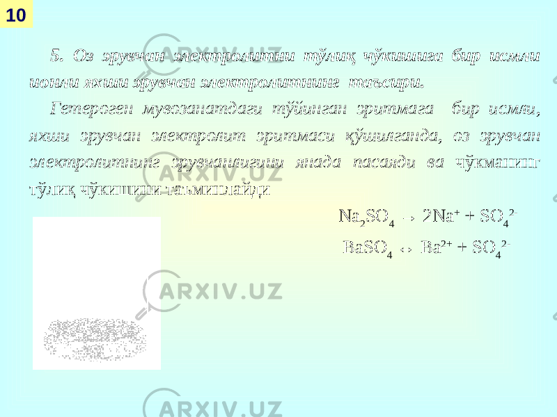 10 5. Оз эрувчан электролитни тўлиқ чўкишига бир исмли ионли яхши эрувчан электролитнинг таъсири. Гетероген мувозанатдаги тўйинган эритмага бир исмли, яхши эрувчан электролит эритмаси қўшилганда, оз эрувчан электролитнинг эрувчанлигини янада пасаяди ва чўкманинг тўлиқ чўкишини таъминлайди Na 2 SO 4 → 2Na + + SO 4 2- BaSO 4 ↔ Ba 2+ + SO 4 2- 