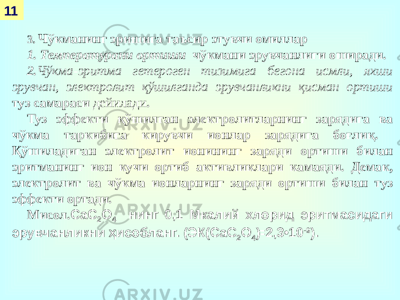 11 3. Чўкманинг эришига таъсир этувчи омиллар 1. Температурани ортиши чўкмани эрувчанлиги оширади. 2. Чўкма-эритма гетероген тизимига бегона исмли, яхши эрувчан, электролит қўшилганда эрувчанликни қисман ортиши туз самараси дейилади . Туз эффекти қўшилган электролитларнинг зарядига ва чўкма таркибига кирувчи ионлар зарядига боғлиқ. Қўшиладиган электролит ионининг заряди ортиши билан эритманинг ион кучи ортиб активликлари камаяди. Демак, электролит ва чўкма ионларнинг заряди ортиши билан туз эффекти ортади. Мисол. СаС 2 О 4 нинг 0,1 Мкалий хлорид эритмасидаги эрувчанликни ҳисобланг. (ЭК(СаС 2 О 4 )꞊2,3•10 -9 ). 