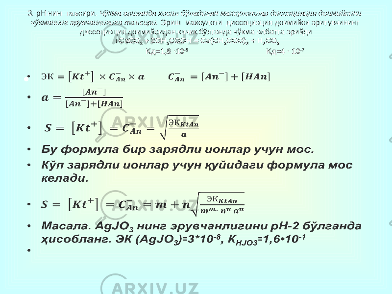 3. рН нинг таъсири. Чўкма эриганда хосил бўладиган махсулотлар диссоциация доимийсини чўкманинг эрувчанлигига таъсири. Эриш махсулоти диссоциация доимийси эритувчининг диссоциация доимийсидан кичик бўлганда чўкма албатта эрийди ↓CaCO 3 + 2CH 3 COOH = Ca(CH 3 COO) 2 + H 2 CO 3 Kд=1,8 ·10 -5 Kд=4 · 10 -7 •   