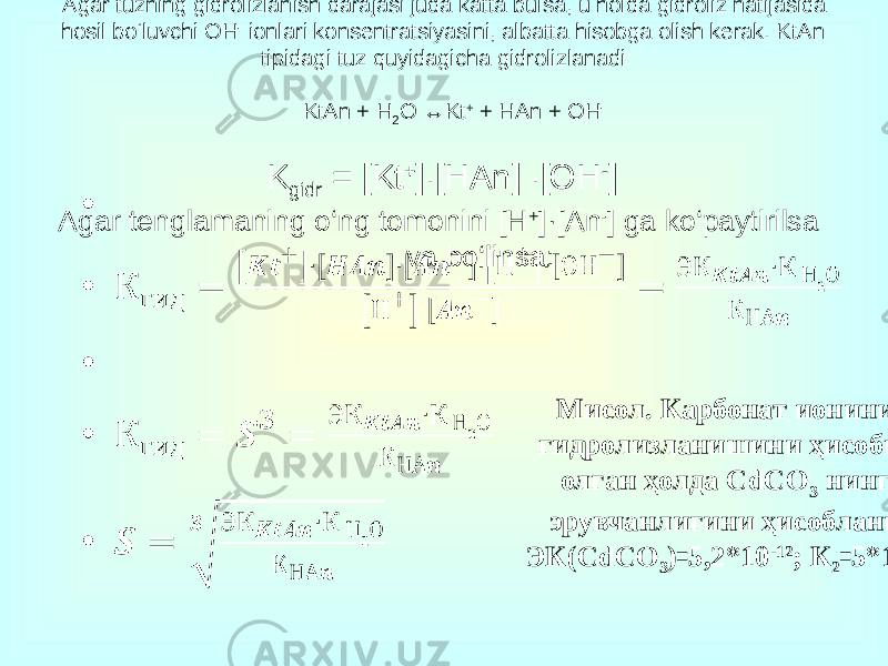 Agar tuzning gidrolizlanish darajasi juda katta bulsa, u holda gidroliz natijasida hosil bo‘luvchi OH - ionlari konsentratsiyasini, albatta hisobga olish kerak. KtAn tipidagi tuz quyidagicha gidrolizlanadi: KtAn + H 2 O ↔Kt + + HAn + OH - K gidr = [Kt + ]∙[HAn] ∙[OH - ] Agar tenglamaning o‘ng tomonini [H + ]·[An - ] ga ko‘paytirilsa va bo‘linsa: Мисол. Карбонат ионини гидролизланишини ҳисобга олган ҳолда СdCO 3 нинг эрувчанлигини ҳисобланг. ЭК(СdCO 3 )꞊5,2*10 -12 ; К 2 ꞊5*10 -11 