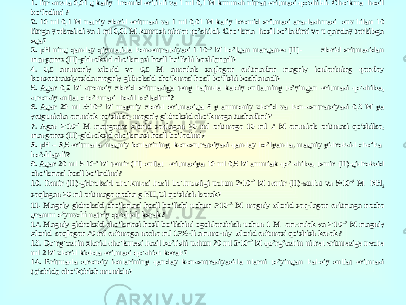 1. litr suvda 0,01 g kaliy bromid eritildi va 1 ml 0,1 M kumush nitrat eritmasi qo’shildi. Cho’kma hosil bo’ladimi ? 2. 10 ml 0,1 M natriy xlorid eritmasi va 1 ml 0,01 M kaliy bromid eritmasi ara-lashmasi suv bilan 10 litrga yetkazildi va 1 ml 0,01 M kumush nitrat qo’shildi. Cho’kma hosil bo’ladimi va u qanday tarkibga ega? 3. pH ning qanday qiymatida konsentratsiyasi 1∙10 –2 M bo’lgan marganes (II)- xlorid eritmasidan marganes (II)-gidroksid cho’kmasi hosil bo’lishi boshlanadi? 4. 0,5 ammoniy xlorid va 0,5 M ammiak saqlagan eritmadan magniy ionlarining qanday konsentratsiyasida magniy gidroksid cho’kmasi hosil bo’lishi boshlanadi? 5. Agar 0,2 M stronsiy xlorid eritmasiga teng hajmda kalsiy sulfatning to’yingan eritmasi qo’shilsa, stronsiy sulfat cho’kmasi hosil bo’ladimi? 6. Agar 20 ml 5∙10 –2 M magniy xlorid eritmasiga 8 g ammoniy xlorid va kon-sentratsiyasi 0,3 M ga yetgunicha ammiak qo’shilsa, magniy gidroksid cho’kmaga tushadimi? 7. Agar 2∙10 –1 M marganes xlorid saqlagan 20 ml eritmaga 10 ml 2 M ammiak eritmasi qo’shilsa, marganes (II)-gidroksid cho’kmasi hosil bo’ladimi? 8. pH = 8,5 eritmada magniy ionlarining konsentratsiyasi qanday bo’lganda, magniy gidroksid cho’ka bo’shlaydi? 9. Agar 20 ml 5∙10 –3 M temir (II)-sulfat eritmasiga 10 ml 0,5 M ammiak qo’-shilsa, temir (II)-gidroksid cho’kmasi hosil bo’ladimi? 10. Temir (II)-gidroksid cho’kmasi hosil bo’lmasligi uchun 2∙10 –2 M temir (II)-sulfat va 5∙10 –2 M NH 3 saqlagan 20 ml eritmaga necha g NH 4 Cl qo’shish kerak? 11. Magniy gidroksid cho’kmasi hosil bo’lishi uchun 5∙10 –3 M magniy xlorid saq-lagan eritmaga necha gramm o’yuvchi natriy qo’shish kerak? 12. Magniy gidroksid cho’kmasi hosil bo’lishini ogohlantirish uchun 1 M am-miak va 2∙10 –2 M magniy xlorid saqlagan 20 ml eritmaga necha ml 15%-li ammo-niy xlorid eritmasi qo’shish kerak? 13. Qo’rg’oshin xlorid cho’kmasi hosil bo’lishi uchun 20 ml 3∙10 –2 M qo’rg’oshin nitrat eritmasiga necha ml 2 M xlorid kislota eritmasi qo’shish kerak? 14. Eritmada stronsiy ionlarining qanday konsentrasiyasida ularni to’yingan kal-siy sulfat eritmasi ta’sirida cho’ktirish mumkin? 