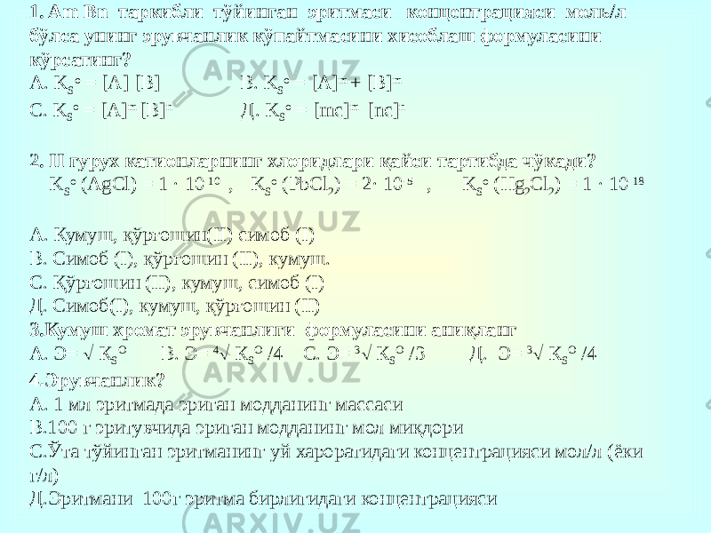 1. Am Bn таркибли тўйинган эритмаси концентрацияси моль/л бўлса унинг эрувчанлик кўпайтмасини хисоблаш формуласини кўрсатинг? А. K S o = [А] [В] В. K S o = [А] m + [В] m С. K S o = [А] m [В] n Д. K S o = [mc] m [nc] n 2. II гурух катионларнинг хлоридлари қайси тартибда чўкади? K S o (AgCl) = 1 · 10 -10 , K S o (PbCl 2 ) = 2· 10 -5 , K S o (Hg 2 Cl 2 ) = 1 · 10 -18 А. Кумуш, қўрғошин(II) симоб (I) В. Симоб (I), қўрғошин (II), кумуш. С. Қўрғошин (II), кумуш, симоб (I) Д. Симоб(I), кумуш, қўрғошин (II) 3.Кумуш хромат эрувчанлиги формуласини аниқланг А. Э=  К S O В. Э= 4  К S O /4 С. Э= 3  К S O /3 Д. Э= 3  К S O /4 4 . Эрувчанлик? А. 1 мл эритмада эриган модданинг массаси В.100 г эритувчида эриган модданинг мол миқдори С.Ўта тўйинган эритманинг уй хароратидаги концентрацияси мол/л (ёки г/л) Д.Эритмани 100г эритма бирлигидаги концентрацияси   