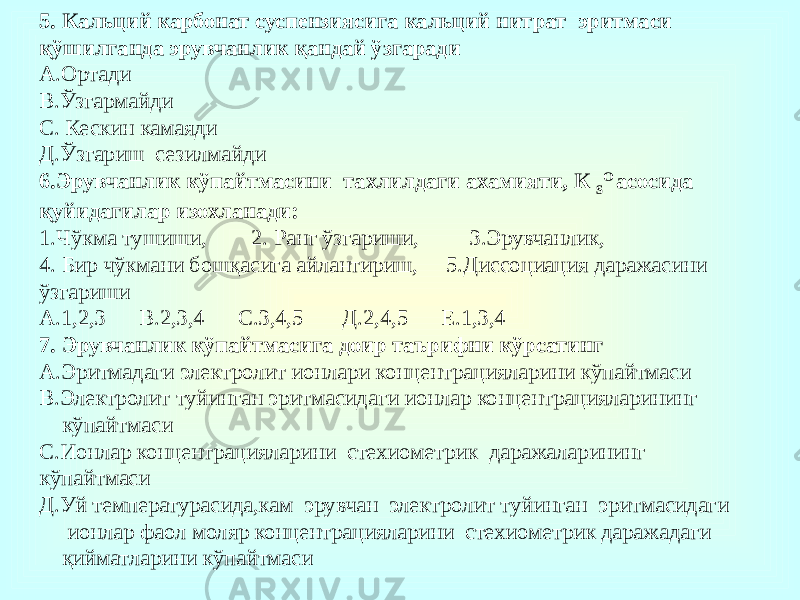 5. Кальций карбонат суспензиясига кальций нитрат эритмаси қўшилганда эрувчанлик қандай ўзгаради А.Ортади В.Ўзгармайди С. Кескин камаяди Д.Ўзгариш сезилмайди 6.Эрувчанлик кўпайтмасини тахлилдаги ахамияти, К S O асосида қуйидагилар изохланади: 1.Чўкма тушиши, 2. Ранг ўзгариши, 3.Эрувчанлик, 4. Бир чўкмани бошқасига айлантириш, 5.Диссоциация даражасини ўзгариши А.1,2,3 В.2,3,4 С.3,4,5 Д.2,4,5 Е.1,3,4 7. Эрувчанлик кўпайтмасига доир таърифни кўрсатинг А.Эритмадаги электролит ионлари концентрацияларини кўпайтмаси В.Электролит туйинган эритмасидаги ионлар концентрацияларининг кўпайтмаси С.Ионлар концентрацияларини стехиометрик даражаларининг кўпайтмаси Д.Уй температурасида,кам эрувчан электролит туйинган эритмасидаги ионлар фаол моляр концентрацияларини стехиометрик даражадаги қийматларини кўпайтмаси 