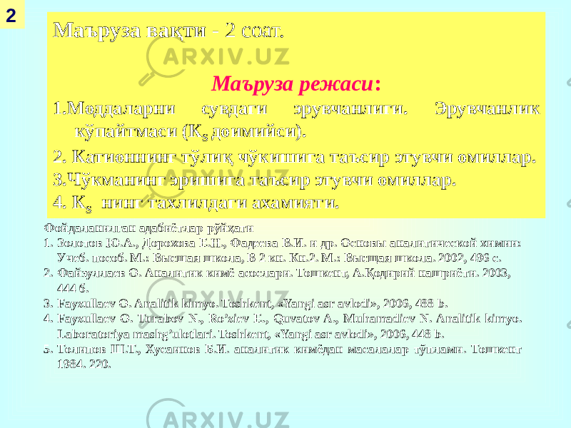 2 Маъруза вақти - 2 соат. Маъруза режаси : 1.Моддаларни сувдаги эрувчанлиги. Эрувчанлик кўпайтмаси (К S доимийси). 2. Катионнинг тўлиқ чўкишига таъсир этувчи омиллар. 3.Чўкманинг эришига таъсир этувчи омиллар. 4. К S нинг тахлилдаги ахамияти. Фойдаланилган адабиётлар рўйҳати 1. Золотов Ю.А., Дорохова Е.Н., Фадеева В.И. и др. Основы аналитической химии: Учеб. пособ. М.: Высшая школа, В 2 кн. Кн.2. М.: Высщая школа. 2002, 496 с. 2. Файзуллаев О. Аналитик кимё асослари. Тошкент, А.Қодирий нашриёти. 2003, 444 б. 3. Fayzullaеv O. Analitik kimyo. Toshkеnt, «Yangi asr avlodi», 2006, 488 b. 4. Fayzullaеv O. Turabov N., Ro’ziev E., Quvatov A., Muhamadiev N. Analitik kimyo. Laboratoriya mashg’ulotlari. Toshkеnt, «Yangi asr avlodi», 2006, 448 b. 5. Толипов Ш.Т., Хусаинов Б.И. аналитик кимёдан масалалар тўплами. Тошкент 1984. 220. 