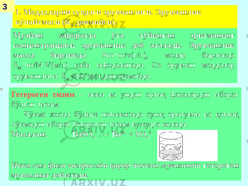 1. Моддаларни сувдаги эрувчанлиги. Эрувчанлик кўпайтмаси (К S доимийси).3 Гетероген тизим – икки ва ундан ортиқ фазалардан иборат бўлган тизим. Чўкма хосил бўлиш натижасида суюқ эритувчи ва қаттиқ чўкмадан иборат гетероген тизим вужудга келади. Масалан: BaSO 4 ↓↔ Ba 2+ + SO 4 2- Икки хил фаза чагарасида қарор топган мувозанат гетероген мувозанат дейилади. Муайян хароратда ўта тўйинган эритманинг концентрацияси эрувчанлик деб аталади. Эрувчанлик масса бирликда S m=m/v(г/л), моляр бирликда S М =m/М∙V(м/л) каби ифодаланади. Оз эрувчан моддалар эрувчанлиги: S М ≤10 -2 м/л дан ошмайди. 