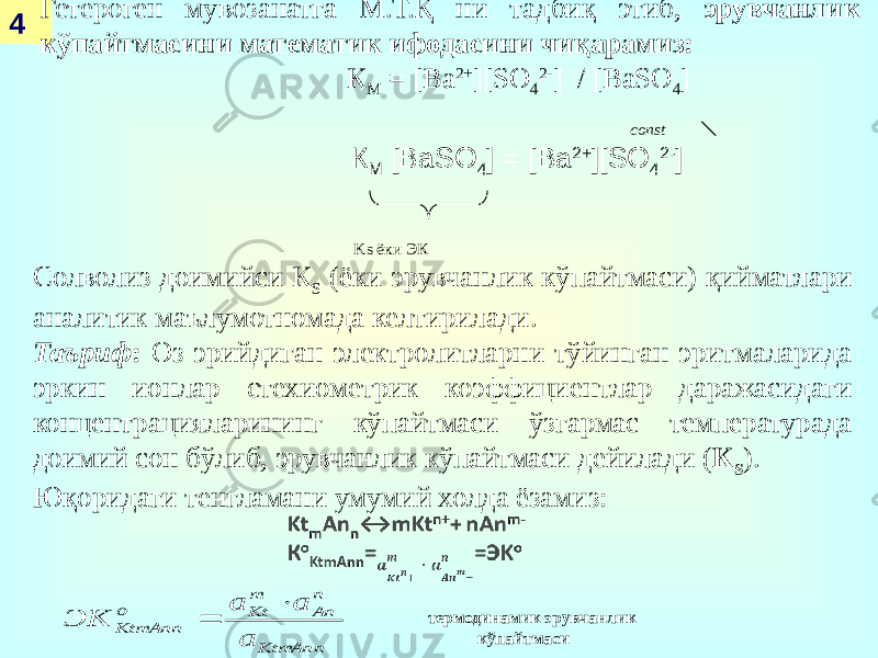 4 Гетероген мувозанатга М.Т.Қ ни тадбиқ этиб, эрувчанлик кўпайтмасини математик ифодасини чиқарамиз: К М = [Ba 2+ ][SO 4 2- ] / [BaSO 4 ] const К М [BaSO 4 ] = [Ba 2+ ][SO 4 2- ] Ks ёки ЭК Солволиз доимийси К S (ёки эрувчанлик кўпайтмаси) қийматлари аналитик маълумотномада келтирилади. Таъриф : Оз эрийдиган электролитларни тўйинган эритмаларида эркин ионлар стехиометрик коэффициентлар даражасидаги концентрацияларининг кўпайтмаси ўзгармас температурада доимий сон бўлиб, эрувчанлик кўпайтмаси дейилади ( К S ). Юқоридаги тенгламани умумий холда ёзамиз:   термодинамик эрувчанлик кўпайтмаси KtmAnn n An m Kt o KtmAnn a a a ЭК   