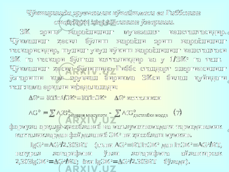 Чўктиришда эрувчанлик кўпайтмаси ва Гиббснинг стандарт энергиясининг ўзгариши. ЭК эриш жараёнининг мувозанат константасидир. Чўкманинг ҳосил бўлиш жараёни эриш жараёнининг тескарисидир, шунинг учун чўкиш жараёнининг константаси ЭК га тескари бўлган катталикдир ва у 1  ЭК о га тенг. Чўкманинг ҳосил бўлишида Гиббс стандарт энергиясининг ўзгариши кам эрувчан бирикма ЭКси билан қуйидаги тенглама орқали ифодаланади:  G o  -RTln1  ЭК о  RTlnЭК о  G o катталикни формула орқали ҳисобланиб ва маълумотномадаги термодинамик катталиклардан фойдаланиб ЭК о ни ҳисоблаш мумкин. lgG o  G o  2.303RT (яъни  G o  RTlnЭК о дан lnЭК o  G o  RT, натурал логарифмни ўнли логарифмга айлантирсак 2,303lgЭК о  G o  RT; ёки lgЭК о  G o  2.303RT бўлади).     G fG fG o еакция мах сулоти о дастлабки модда о     р 7 