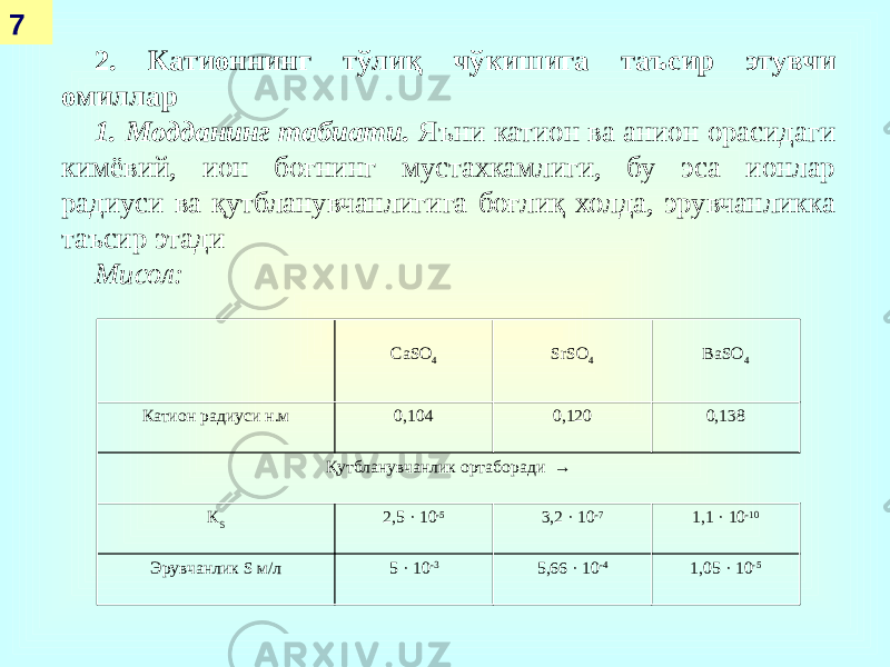 7 2. Катионнинг тўлиқ чўкишига таъсир этувчи омиллар 1. Модданинг табиати. Яъни катион ва анион орасидаги кимёвий, ион боғнинг мустахкамлиги, бу эса ионлар радиуси ва қутбланувчанлигига боғлиқ холда, эрувчанликка таъсир этади Мисол: CaSO 4 SrSO 4 BaSO 4 Катион радиуси н.м 0,104 0,120 0,138 Қутбланувчанлик ортаборади → К S 2,5 · 10 -5 3,2 · 10 -7 1,1 · 10 -10 Эрувчанлик S м/л 5 · 10 -3 5,66 · 10 -4 1,05 · 10 -5 