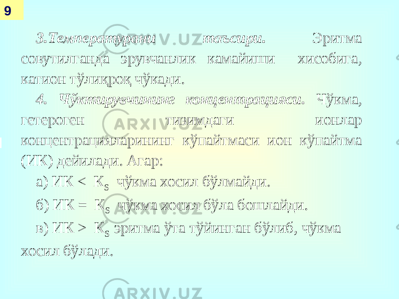  9 3.Температурани таъсири. Эритма совутилганда эрувчанлик камайиши хисобига, катион тўлиқроқ чўкади. 4. Чўктирувчининг концентрацияси. Чўкма, гетероген тизимдаги ионлар концентрацияларининг кўпайтмаси ион кўпайтма (ИК) дейилади. Агар: а) ИК < К S чўкма хосил бўлмайди. б) ИК = К S чўкма хосил бўла бошлайди. в) ИК > К S эритма ўта тўйинган бўлиб, чўкма хосил бўлади. 