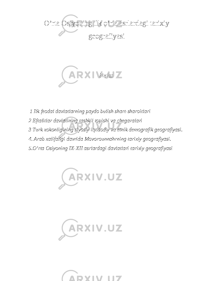 O’rta Osiyoning ilk o’rta asrlardagi tarixiy geografiyasi Reja: 1 Ilk feodal davlatlarning paydo bulish shart-sharoitlari 2 Eftalitlar davlatining tashkil topishi va chegaralari 3 Turk xokonligining siyosiy-iqtisodiy va etnik demografik geografiyasi. 4. Arab xalifaligi davrida Movorounnahrning tarixiy g е ografiyasi. 5.O’rta Osiyoning IX-XII asrlardagi davlatlari tarixiy geografiyasi 