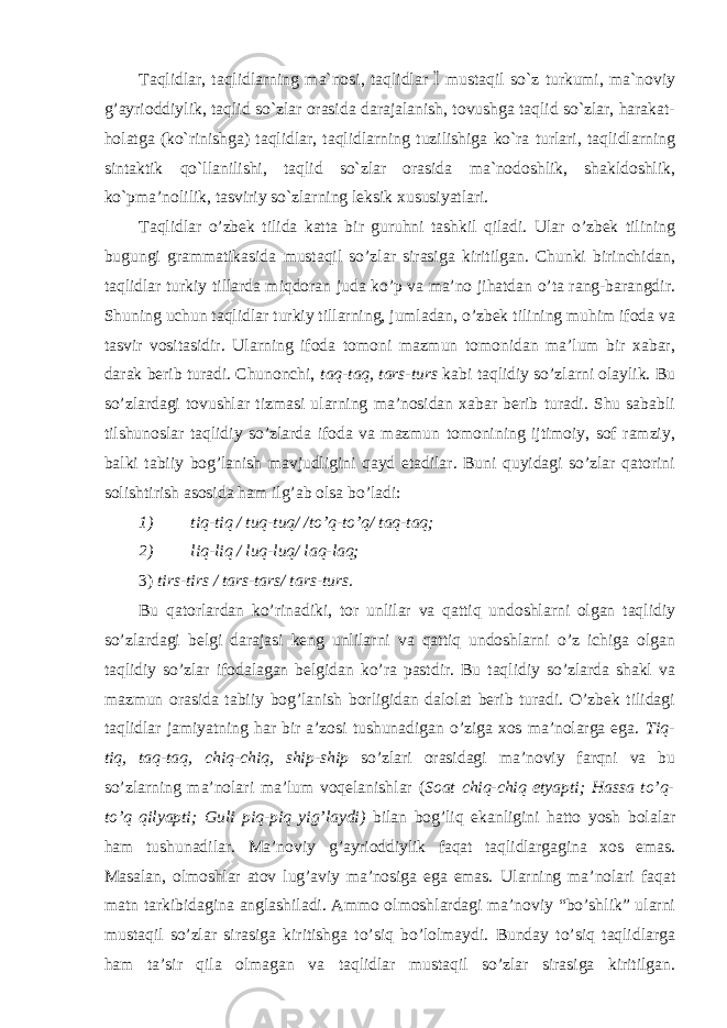 Taqlidlar, taqlidlarning ma`nosi, taqlidlar Ї mustaqil so`z turkumi, ma`noviy g’ayrioddiylik, taqlid so`zlar orasida darajalanish, tovushga taqlid so`zlar, harakat- holatga (ko`rinishga) taqlidlar, taqlidlarning tuzilishiga ko`ra turlari, taqlidlarning sintaktik qo`llanilishi, taqlid so`zlar orasida ma`nodoshlik, shakldoshlik, ko`pma’nolilik, tasviriy so`zlarning leksik xususiyatlari. Taqlidlar o’zbek tilida katta bir guruhni tashkil qiladi. Ular o’zbek tilining bugungi grammatikasida mustaqil so’zlar sirasiga kiritilgan. Chunki birinchidan, taqlidlar turkiy tillarda miqdoran juda ko’p va ma’no jihatdan o’ta rang-barangdir. Shuning uchun taqlidlar turkiy tillarning, jumladan, o’zbek tilining muhim ifoda va tasvir vositasidir. Ularning ifoda tomoni mazmun tomonidan ma’lum bir xabar, darak berib turadi. Chunonchi, taq-taq, tars-turs kabi taqlidiy so’zlarni olaylik. Bu so’zlardagi tovushlar tizmasi ularning ma’nosidan xabar berib turadi. Shu sababli tilshunoslar taqlidiy so’zlarda ifoda va mazmun tomonining ijtimoiy, sof ramziy, balki tabiiy bog’lanish mavjudligini qayd etadilar. Buni quyidagi so’zlar qatorini solishtirish asosida ham ilg’ab olsa bo’ladi: 1) tiq-tiq / tuq-tuq/ /to’q-to’q/ taq-taq; 2) liq-liq / luq-luq/ laq-laq; 3) tirs-tirs / tars-tars/ tars-turs. Bu qatorlardan ko’rinadiki, tor unlilar va qattiq undoshlarni olgan taqlidiy so’zlardagi belgi darajasi keng unlilarni va qattiq undoshlarni o’z ichiga olgan taqlidiy so’zlar ifodalagan belgidan ko’ra pastdir. Bu taqlidiy so’zlarda shakl va mazmun orasida tabiiy bog’lanish borligidan dalolat berib turadi. O’zbek tilidagi taqlidlar jamiyatning har bir a’zosi tushunadigan o’ziga xos ma’nolarga ega. Tiq- tiq, taq-taq, chiq-chiq, ship-ship so’zlari orasidagi ma’noviy farqni va bu so’zlarning ma’nolari ma’lum voqelanishlar ( Soat chiq-chiq etyapti; Hassa to’q- to’q qilyapti; Guli piq-piq yig’laydi) bilan bog’liq ekanligini hatto yosh bolalar ham tushunadilar. Ma’noviy g’ayrioddiylik faqat taqlidlargagina xos emas. Masalan, olmoshlar atov lug’aviy ma’nosiga ega emas. Ularning ma’nolari faqat matn tarkibidagina anglashiladi. Ammo olmoshlardagi ma’noviy “bo’shlik” ularni mustaqil so’zlar sirasiga kiritishga to’siq bo’lolmaydi. Bunday to’siq taqlidlarga ham ta’sir qila olmagan va taqlidlar mustaqil so’zlar sirasiga kiritilgan. 