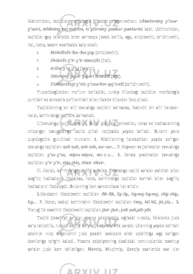 Ikkinchidan, taqlidlar morfologik jihatdan o’zgaruvchan: odamlarning g’ovur- g’uviri, eshikning taq-taqidan, to’plarning gumbur-gumburini kabi. Uchinchidan, taqlidlar gap tarkibida biror so’roqqa javob bo’lib, ega, aniqlovchi, to’ldiruvchi, hol, hatto, kesim vazifasida kela oladi: 1. Mahallada duv-duv gap (aniqlovchi). 2. Shabada g’ir-g’ir esmoqda (hol). 3. Arilar g’uj-g’uj (kesim). 4. Otlarning gupur-gupuri eshitildi (ega). 5. Tashqaridagi g’ala-g’ovurdan uyg’ondi (to’ldiruvchi). Yuqoridagilardan ma’lum bo’ladiki, turkiy tillardagi taqlidlar morfologik qurilishi va sintaktik qo’llanilishi bilan flektiv tillardan farq qiladi. Taqlidlarning bir xili tovushga taqlidni ko’rsatsa, ikkinchi bir xili harakar- holat, ko’rinishga taqlidni ko’rsatadi. I.Tovushga taqlid so’zlar. Bular kishilar, jonivorlar, narsa va hodisalarning chiqargan tovushlariga taqlid qilish natijasida paydo bo’ladi. Bularni yana quyidagicha guruhlash mumkin: 1. Kishilarning harakatidan paydo bo’lgan tovushga taqlidlar: qult-qult, qah-qah, xur-xur… 2. Hayvon va jonivorlar tovushiga taqlidlar: g’uv-g’uv, miyov-miyov, mo-o-o… 3. Jonsiz predmetlar tovushiga taqlidlar: g’ir-g’ir, shiq-shiq, shivir-shivir. II. Holat, ko’rinishga taqlid so’zlar . Tovushga taqlid so’zlar eshitish bilan bog’liq hodisalarni ifodalasa, holat, ko’rinishga taqlidlar ko’rish bilan bog’liq hodisalarni ifodalaydi. Bularning ham semantikasi har xildir: 1.Harakatni ifodalovchi taqlidlar: dik-dik, lip-lip, lapang-lapang, ship-ship, lop… 2. Holat, tashqi ko’rinishni ifodalovchi taqlidlar: lang, hil-hil, jiq-jiq… 3. Yorug`lik tasvirini ifodalovchi taqlidlar: jivir-jivir, yalt-yult,yilt-yilt. Taqlid (tasviriy) so’zlar yozma adabiyotda, og’zaki nutqda, folklorda juda ko’p ishlatilib, nutqqa badiiy bo’yoq, ekspressivlik beradi. Ularning paydo bo’lishi odamlar nutq organlarini juda yaxshi boshqara olish qobilitiga ega bo’lgan davrlariga to’g’ri keladi. Yozma adabiyotning dastlabki namunalarida tasviruy so’zlar juda kam ishlatilgan. Navoiy, Muqimiy, Zavqiy asarlarida esa ular 