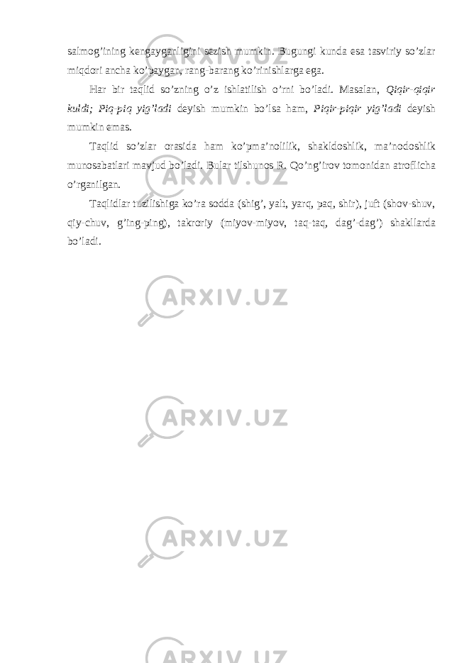 salmog’ining kengayganligini sezish mumkin. Bugungi kunda esa tasviriy so’zlar miqdori ancha ko’paygan, rang-barang ko’rinishlarga ega. Har bir taqlid so’zning o’z ishlatilish o’rni bo’ladi. Masalan, Qiqir-qiqir kuldi; Piq-piq yig’ladi deyish mumkin bo’lsa ham, Piqir-piqir yig’ladi deyish mumkin emas. Taqlid so’zlar orasida ham ko’pma’nolilik, shakldoshlik, ma’nodoshlik munosabatlari mavjud bo’ladi. Bular tilshunos R. Qo’ng’irov tomonidan atroflicha o’rganilgan. Taqlidlar tuzilishiga ko’ra sodda (shig’, yalt, yarq, paq, shir), juft (shov-shuv, qiy-chuv, g’ing-ping), takroriy (miyov-miyov, taq-taq, dag’-dag’) shakllarda bo’ladi. 
