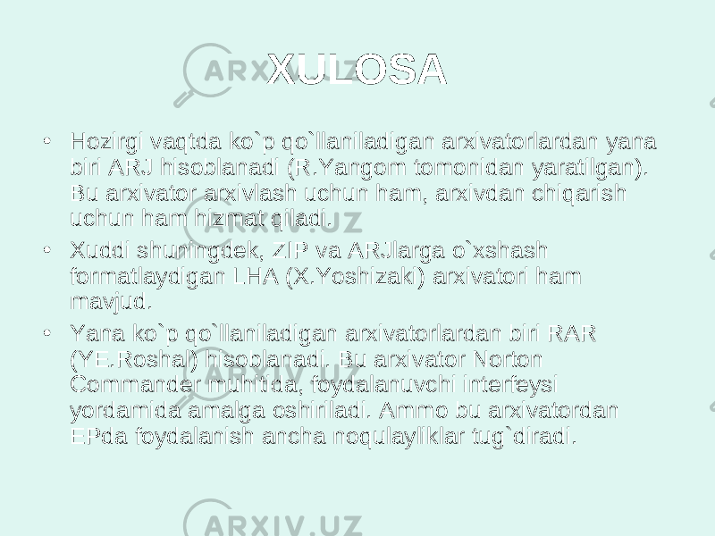 XULOSA • Hozirgi vaqtda ko`p qo`llaniladigan arxivatorlardan yana biri ARJ hisoblanadi (R.Yangom tomonidan yaratilgan). Bu arxivator arxivlash uchun ham, arxivdan chiqarish uchun ham hizmat qiladi. • Xuddi shuningdek, ZIP va ARJlarga o`xshash formatlaydigan LHA (X.Yoshizaki) arxivatori ham mavjud. • Yana ko`p qo`llaniladigan arxivatorlardan biri RAR (YE.Roshal) hisoblanadi. Bu arxivator Norton Commander muhitida, foydalanuvchi interfeysi yordamida amalga oshiriladi. Ammo bu arxivatordan EPda foydalanish ancha noqulayliklar tug`diradi. 