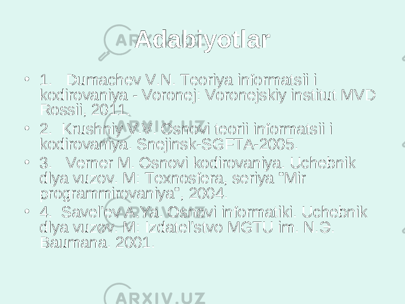 Adabiyotlar • 1.   Dumachev V.N. Teoriya informatsii i kodirovaniya - Voronej: Voronejskiy institut MVD Rossii, 2011. • 2.  Krushniy V.V. Osnovi teorii informatsii i kodirovaniya. Snejinsk-SGFTA-2005. • 3.   Verner M. Osnovi kodirovaniya. Uchebnik dlya vuzov. M: Texnosfera, seriya &#34;Mir programmirovaniya&#34;, 2004. • 4.  Savel&#39;ev A.Ya. Osnovi informatiki. Uchebnik dlya vuzov. M: Izdatel&#39;stvo MGTU im. N. Э . Baumana. 2001. 