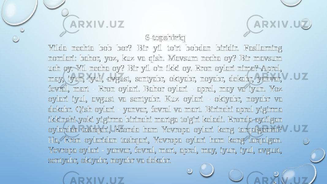 6-topshiriq Yilda nechta bob bor? Bir yil to&#39;rt bobdan biridir. Fasllarning nomlari: bahor, yoz, kuz va qish. Mavsum necha oy? Bir mavsum uch oy. Yil necha oy? Bir yil o&#39;n ikki oy. Eron oylari nima? Aprel, may, iyun, iyul, avgust, sentyabr, oktyabr, noyabr, dekabr, yanvar, fevral, mart - Eron oylari. Bahor oylari - aprel, may va iyun. Yoz oylari iyul, avgust va sentyabr. Kuz oylari - oktyabr, noyabr va dekabr. Qish oylari - yanvar, fevral va mart. Birinchi aprel yigirma ikkinchi yoki yigirma birinchi martga to&#39;g&#39;ri keladi. Eronda aytilgan oylardan tashqari, Eronda ham Yevropa oylari keng tarqalganmi? Ha, Eron oylaridan tashqari, Yevropa oylari ham keng tarqalgan. Yevropa oylari - yanvar, fevral, mart, aprel, may, iyun, iyul, avgust, sentyabr, oktyabr, noyabr va dekabr. 