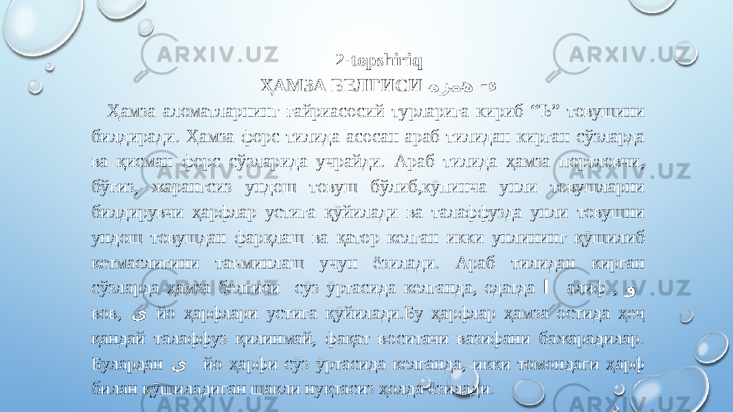 2-topshiriq ҲАМЗА БЕЛГИСИ �هزمه -ء Ҳамза аломатларнинг ғайриасосий турларига кириб “Ъ” товушини билдиради. Ҳамза форс тилида асосан араб тилидан кирган сўзларда ва қисман форс сўзларида учрайди. Араб тилида ҳамза портловчи, бўғиз, жарангсиз ундош товуш бўлиб,кӯпинча унли товушларни билдирувчи ҳарфлар устига қӯйилади ва талаффузда унли товушни ундош товушдан фарқлаш ва қатор келган икки унлининг қӯшилиб кетмаслигини таъминлаш учун ёзилади. Араб тилидан кирган сўзларда ҳамза белгиси сӯз ӯртасида келганда, одатда ا алиф , و вов, ی йо ҳарфлари устига қӯйилади.Бу ҳарфлар ҳамза остида ҳеҷ қандай талаффуз қилинмай, фақат воситачи вазифани бажарадилар. Булардан ی йо ҳарфи сӯз ӯртасида келганда, икки томондаги ҳарф билан қӯшиладиган шакли нуқтасиз ҳолда ёзилади. 