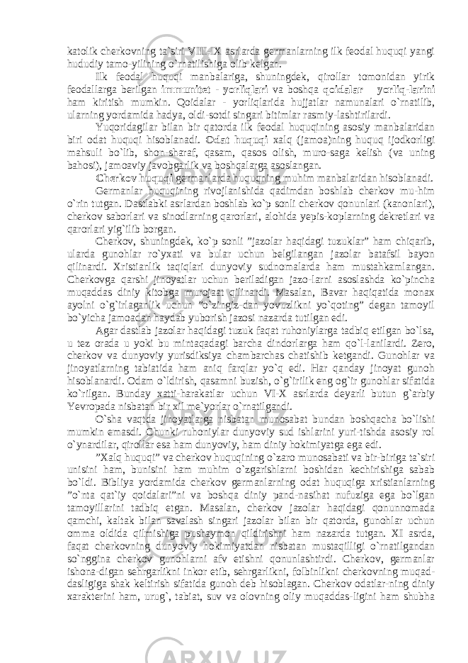 katolik cherkovning ta`siri VIII-IX asrlarda germanlarning ilk feodal huquqi yangi hududiy tamo-yilining o`rnatilishiga olib kelgan. Ilk feodal huquqi manbalariga, shuningdek, qirollar tomonidan yirik feodallarga berilgan immunitet - yorliqlari va boshqa qoidalar – yorliq-larini ham kiritish mumkin. Qoidalar - yorliqlarida hujjatlar namunalari o`rnatilib, ularning yordamida hadya, oldi-sotdi singari bitimlar rasmiy-lashtirilardi. Yuqoridagilar bilan bir qatorda ilk feodal huquqining asosiy manbalaridan biri odat huquqi hisoblanadi. Odat huquqi xalq (jamoa)ning huquq ijodkorligi mahsuli bo`lib, shon-sharaf, qasam, qasos olish, muro-saga kelish (va uning bahosi), jamoaviy javobgarlik va boshqalarga asoslangan. Cherkov huquqi germanlarda huquqning muhim manbalaridan hisoblanadi. Germanlar huquqining rivojlanishida qadimdan boshlab cherkov mu-him o`rin tutgan. Dastlabki asrlardan boshlab ko`p sonli cherkov qonunlari (kanonlari), cherkov saborlari va sinodlarning qarorlari, alohida yepis-koplarning dekretlari va qarorlari yig`ilib borgan. Cherkov, shuningdek, ko`p sonli ”jazolar haqidagi tuzuklar” ham chiqarib, ularda gunohlar ro`yxati va bular uchun belgilangan jazolar batafsil bayon qilinardi. Xristianlik taqiqlari dunyoviy sudnomalarda ham mustahkamlangan. Cherkovga qarshi jinoyatlar uchun beriladigan jazo-larni asoslashda ko`pincha muqaddas diniy kitobga murojaat qilinardi. Masalan, Bavar haqiqatida monax ayolni o`g`irlaganlik uchun ”o`zingiz-dan yovuzlikni yo`qoting” degan tamoyil bo`yicha jamoadan haydab yuborish jazosi nazarda tutilgan edi. Agar dastlab jazolar haqidagi tuzuk faqat ruhoniylarga tadbiq etilgan bo`lsa, u tez orada u yoki bu mintaqadagi barcha dindorlarga ham qo`l-lanilardi. Zero, cherkov va dunyoviy yurisdiksiya chambarchas chatishib ketgandi. Gunohlar va jinoyatlarning tabiatida ham aniq farqlar yo`q edi. Har qanday jinoyat gunoh hisoblanardi. Odam o`ldirish, qasamni buzish, o`g`irilik eng og`ir gunohlar sifatida ko`rilgan. Bunday xatti-harakatlar uchun VI-X asrlarda deyarli butun g`arbiy Yevropada nisbatan bir xil me`yorlar o`rnatilgandi. O`sha vaqtda jinoyatlarga nisbatan munosabat bundan boshqacha bo`lishi mumkin emasdi. Chunki ruhoniylar dunyoviy sud ishlarini yuri-tishda asosiy rol o`ynardilar, qirollar esa ham dunyoviy, ham diniy hokimiyatga ega edi. ”Xalq huquqi” va cherkov huquqining o`zaro munosabati va bir-biriga ta`siri unisini ham, bunisini ham muhim o`zgarishlarni boshidan kechirishiga sabab bo`ldi. Bibliya yordamida cherkov germanlarning odat huquqiga xristianlarning ”o`nta qat`iy qoidalari”ni va boshqa diniy pand-nasihat nufuziga ega bo`lgan tamoyillarini tadbiq etgan. Masalan, cherkov jazolar haqidagi qonunnomada qamchi, kaltak bilan savalash singari jazolar bilan bir qatorda, gunohlar uchun omma oldida qilmishiga pushaymon qildirishni ham nazarda tutgan. XI asrda, faqat cherkovning dunyoviy hokimiyatdan nisbatan mustaqilligi o`rnatilgandan so`nggina cherkov gunohlarni afv etishni qonunlashtirdi. Cherkov, germanlar ishona-digan sehrgarlikni inkor etib, sehrgarlikni, folbinlikni cherkovning muqad- dasligiga shak keltirish sifatida gunoh deb hisoblagan. Cherkov odatlar-ning diniy xarakterini ham, urug`, tabiat, suv va olovning oliy muqaddas-ligini ham shubha 