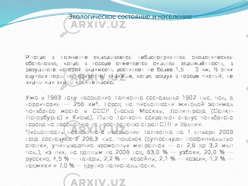 Экологическое состояние и население Иногда в Ташкенте складывается неблагоприятная экологическая обстановка, когда в городе отмечается сильная задымлённость, в результате которой видимость достигает не более 1,5 — 3 км. В этих случаях горы на горизонте, видимые, когда воздух в городе чистый, не видны или видны крайне плохо. Уже в 1983 году население Ташкента составляло 1902 тыс. чел, а территория — 256 км². Город по численности жителей занимал четвёртое место в СССР (после Москвы, Ленинграда (Санкт- Петербурга) и Киева). Ныне Ташкент сохраняет статус четвёртого города по населению на пространстве стран СНГ и Балтии. Численность постоянного населения Ташкента на 1 января 2009 года составила 2 206,3 тыс. человек (существуют неофициальные оценки, учитывающие временных мигрантов — от 2,6 до 3,2 млн чел.), из них, по данным на 2008 год, 63,0 % — узбеки, 20,0 % — русские, 4,5 % — татары, 2,2 % — корейцы, 2,1 % — казахи, 1,2 % — таджики и 7,0 % — другие национальности. 
