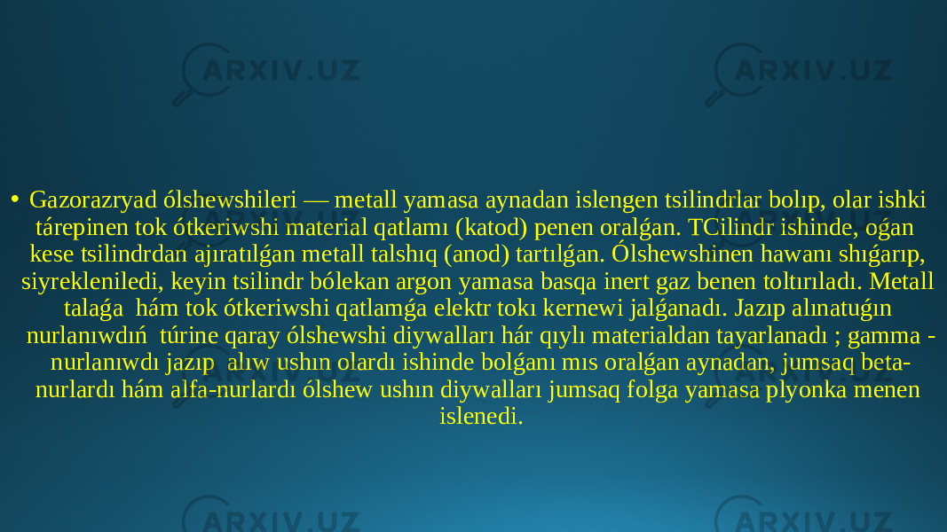 • Gazorazryad ólshewshileri — metall yamasa aynadan islengen tsilindrlar bolıp, olar ishki tárepinen tok ótkeriwshi material qatlamı (katod) penen oralǵan. TCilindr ishinde, oǵan kese tsilindrdan ajıratılǵan metall talshıq (anod) tartılǵan. Ólshewshinen hawanı shıǵarıp, siyrekleniledi, keyin tsilindr bólekan argon yamasa basqa inert gaz benen toltırıladı. Metall talaǵa hám tok ótkeriwshi qatlamǵa elektr tokı kernewi jalǵanadı. Jazıp alınatuǵın nurlanıwdıń túrine qaray ólshewshi diywalları hár qıylı materialdan tayarlanadı ; gamma - nurlanıwdı jazıp alıw ushın olardı ishinde bolǵanı mıs oralǵan aynadan, jumsaq beta- nurlardı hám alfa-nurlardı ólshew ushın diywalları jumsaq folga yamasa plyonka menen islenedi. 