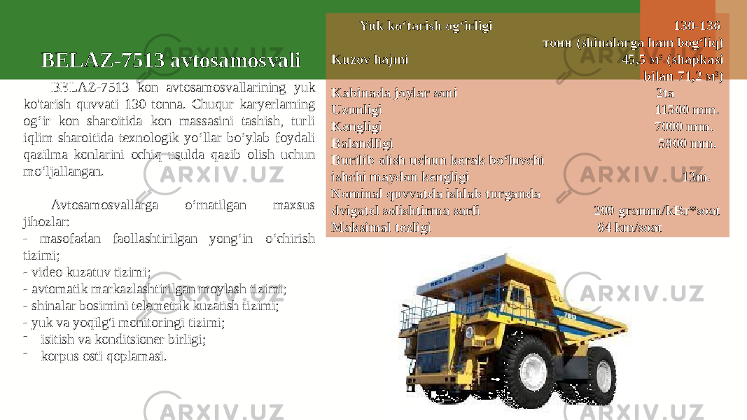 BELAZ-7513 kon avtosamosvallarining yuk ko&#39;tarish quvvati 130 tonna. Chuqur karyerlarning og‘ir kon sharoitida kon massasini tashish, turli iqlim sharoitida texnologik yo‘llar bo‘ylab foydali qazilma konlarini ochiq usulda qazib olish uchun mo‘ljallangan. Avtosamosvallarga o‘rnatilgan maxsus jihozlar: - masofadan faollashtirilgan yong‘in o‘chirish tizimi; - video kuzatuv tizimi; - avtomatik markazlashtirilgan moylash tizimi; - shinalar bosimini telemetrik kuzatish tizimi; - yuk va yoqilg&#39;i monitoringi tizimi; - isitish va konditsioner birligi; - korpus osti qoplamasi. Yuk ko‘tarish og‘irligi 130-136 тонн (shinalarga ham bog‘liq) Kuzov hajmi 45,5 м³ (shapkasi bilan 71,2 м³) Kabinada joylar soni 2ta Uzunligi 11500 mm. Kengligi 7000 mm. Balandligi 5900 mm. Burilib olish uchun kerak bo‘luvchi ishchi maydon kengligi 13m. Nominal quvvatda ishlab turganda dvigatel solishtirma sarfi 209 gramm/kВт*soat Maksimal tezligi 64 km/soatBELAZ-7513 avtosamosvali 