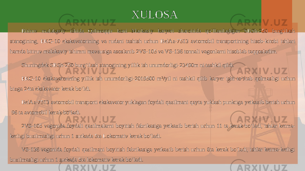 XULOSA Bitiruv malakaviy ishida Qalmoqqir koni Markaziy karyeri sharoitida qo‘llaniladigan SBSh-250 burg‘ilash stanogining, EKG-10 ekskavatorining va rudani tashish uchun BelAz-7513 avtomobil transportining hisob-kitobi ishlari hamda bitiruv malakaviy ishimni mavzusiga asoslanib 2VS-105 va VS-136 tonnali vagonlarni hisoblab taqqosladim. Shuningdek SBSh-250 burg‘ilash stanogining yillik ish unumdorligi-23490m ni tashkil qildi. EKG-10 ekskavatorining yillik ish unumdorligi-2019500 m 3 /yil ni tashkil qilib karyer ishi to‘xtab qolmasligi uchun bizga 24ta ekskavator kerak bo‘ldi. BelAz-7513 avtomobil transporti ekskavator yuklagan foydali qazilmani qayta yuklash punktiga yеtkazib berish uchun 96 ta avtomobil kerak bo‘ladi. 2VS-105 vagonida foydali qazilmalarni boyitish fabrikasiga yеtkazib berish uchun 11 ta kerak bo‘ladi, ishlar ketma- ketligi buzilmasligi uchun 1 sutkada 5ta Lokomativ kerak bo‘ladi. VS-136 vagonida foydali qazilmani boyitish fabrikasiga yеtkazib berish uchun 8ta kerak bo‘ladi, ishlar ketma-ketligi buzilmasligi uchun 1 sutkada 5ta lokomativ kerak bo‘ladi. 