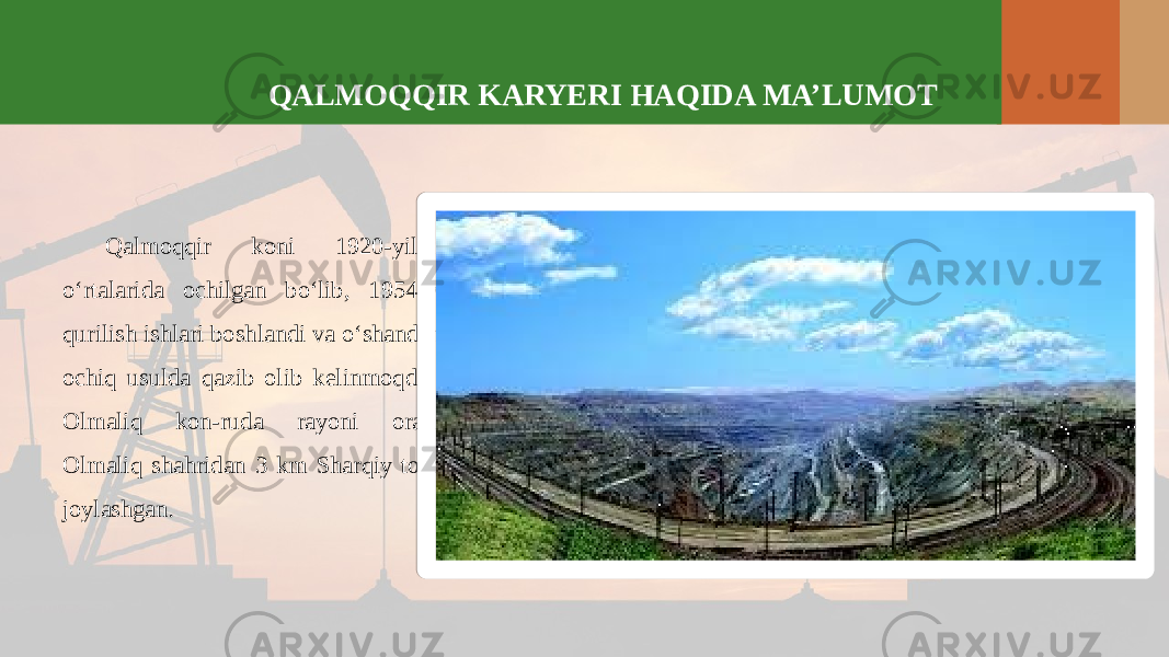 QALMOQQIR KARYERI HAQIDA MA’LUMOT Qalmoqqir koni 1920-yillarning o‘rtalarida ochilgan bo‘lib, 1954-yildan qurilish ishlari boshlandi va o‘shandan beri ochiq usulda qazib olib kelinmoqda. Kon Olmaliq kon-ruda rayoni oralig‘ida Olmaliq shahridan 3 km Sharqiy tomonda joylashgan . 