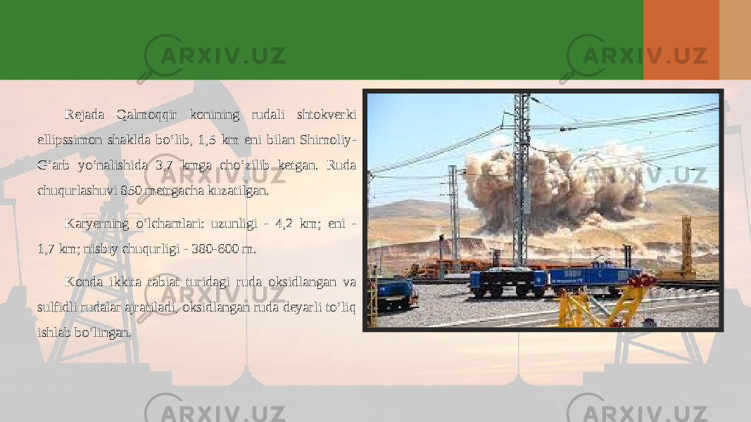 Rejada Qalmoqqir konining rudali shtokverki ellipssimon shaklda bo‘lib, 1,5 km eni bilan Shimoliy- G‘arb yo‘nalishida 3,7 kmga cho‘zilib ketgan. Ruda chuqurlashuvi 850 metrgacha kuzatilgan. Karyerning o‘lchamlari: uzunligi - 4,2 km; eni - 1,7 km; nisbiy chuqurligi - 380-600 m. Konda ikkita tabiat turidagi ruda oksidlangan va sulfidli rudalar ajratiladi, oksidlangan ruda deyarli to‘liq ishlab bo‘lingan. 