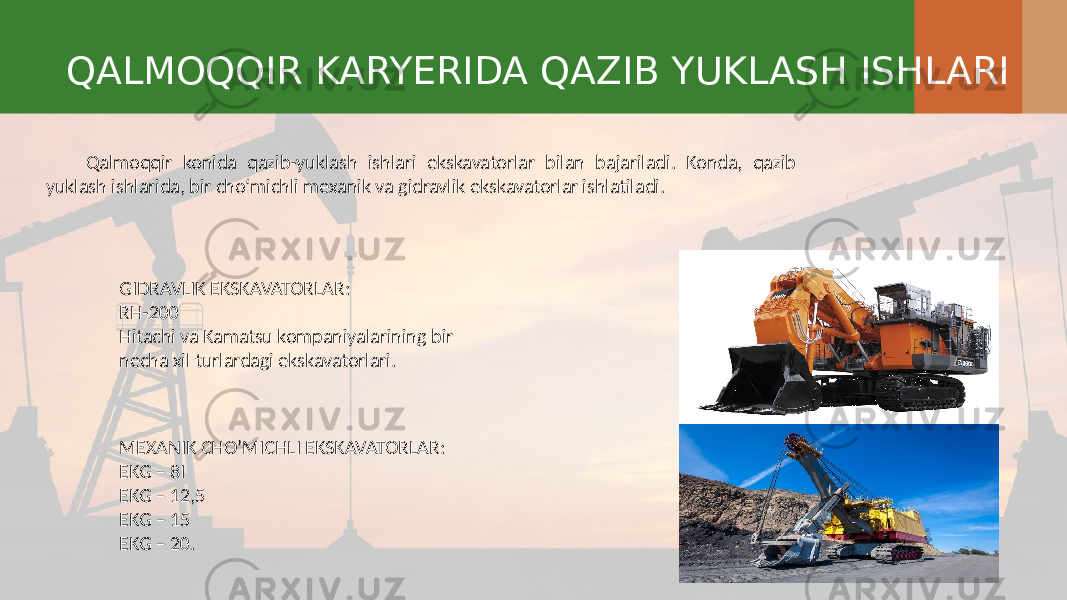 QALMOQQIR KARYERIDA QAZIB YUKLASH ISHLARI Qalmoqqir konida qazib-yuklash ishlari ekskavatorlar bilan bajariladi. Konda, qazib yuklash ishlarida, bir cho‘michli mexanik va gidravlik ekskavatorlar ishlatiladi. GIDRAVLIK EKSKAVATORLAR: RH-200 Hitachi va Kamatsu kompaniyalarining bir necha xil turlardagi ekskavatorlari. MEXANIK CHO’MICHLI EKSKAVATORLAR: EKG – 8I EKG – 12,5 EKG – 15 EKG – 20. 