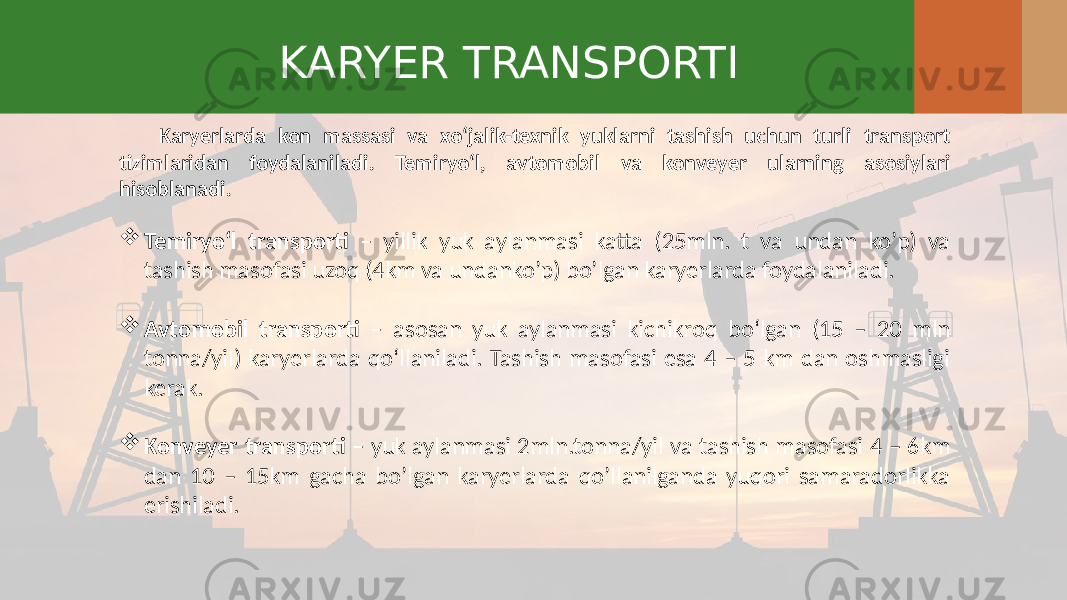 KARYER TRANSPORTI Karyerlarda kon massasi va xo‘jalik-texnik yuklarni tashish uchun turli transport tizimlaridan foydalaniladi. Temiryo‘l, avtomobil va konveyer ularning asosiylari hisoblanadi.  Temiryo‘l transporti – yillik yuk aylanmasi katta (25mln. t va undan ko’p) va tashish masofasi uzoq (4km va undanko’p) bo’lgan karyerlarda foydalaniladi.  Avtomobil transporti – asosan yuk aylanmasi kichikroq bo‘lgan (15 – 20 mln tonna/yil) karyerlarda qo‘llaniladi. Tashish masofasi esa 4 – 5 km dan oshmasligi kerak.  Konveyer transporti – yuk aylanmasi 2mln.tonna/yil va tashish masofasi 4 – 6km dan 10 – 15km gacha bo’lgan karyerlarda qo’llanilganda yuqori samaradorlikka erishiladi. 