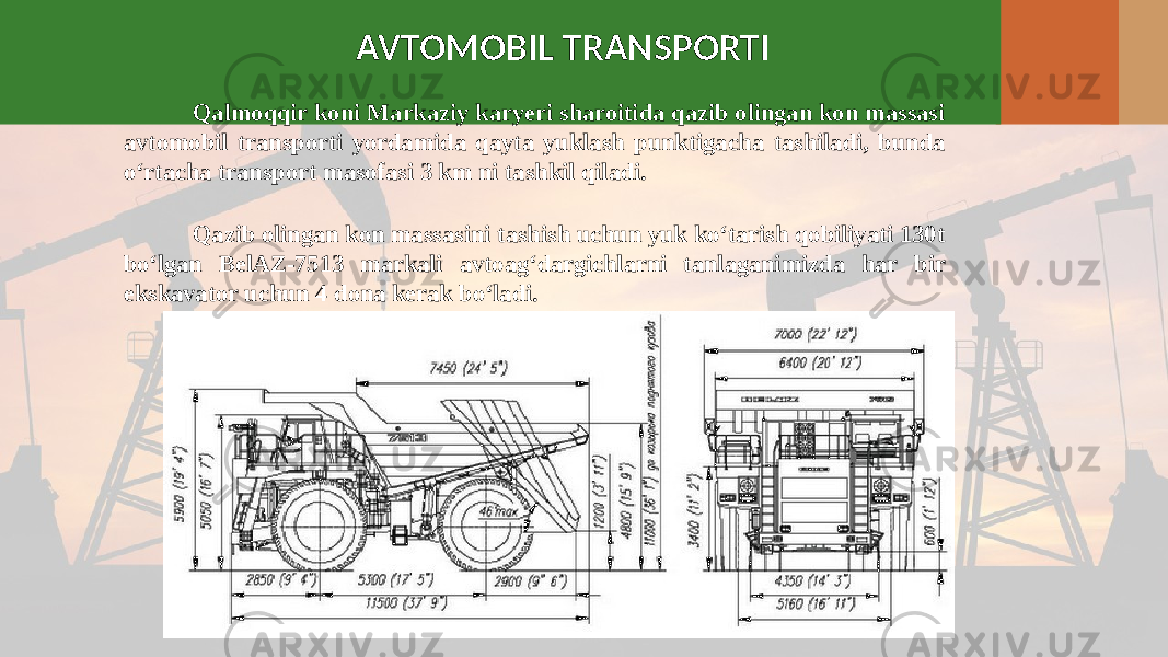 Qalmoqqir koni Markaziy karyeri sharoitida qazib olingan kon massasi avtomobil transporti yordamida qayta yuklash punktigacha tashiladi, bunda o‘rtacha transport masofasi 3 km ni tashkil qiladi. AVTOMOBIL TRANSPORTI Qazib olingan kon massasini tashish uchun yuk ko‘tarish qobiliyati 130t bo‘lgan BelAZ-7513 markali avtoag‘dargichlarni tanlaganimizda har bir ekskavator uchun 4 dona kerak bo‘ladi. 