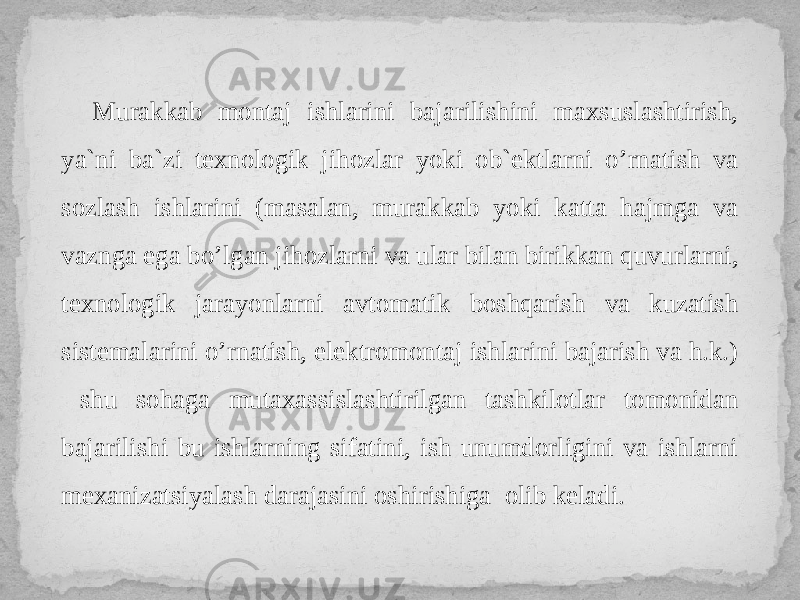 Murakkab montaj ishlarini bajarilishini maxsuslashtirish, ya`ni ba`zi texnologik jihozlar yoki ob`ektlarni o’rnatish va sozlash ishlarini (masalan, murakkab yoki katta hajmga va vaznga ega bo’lgan jihozlarni va ular bilan birikkan quvurlarni, texnologik jarayonlarni avtomatik boshqarish va kuzatish sistemalarini o’rnatish, elektromontaj ishlarini bajarish va h.k.) shu sohaga mutaxassislashtirilgan tashkilotlar tomonidan bajarilishi bu ishlarning sifatini, ish unumdorligini va ishlarni mexanizatsiyalash darajasini oshirishiga olib keladi. 