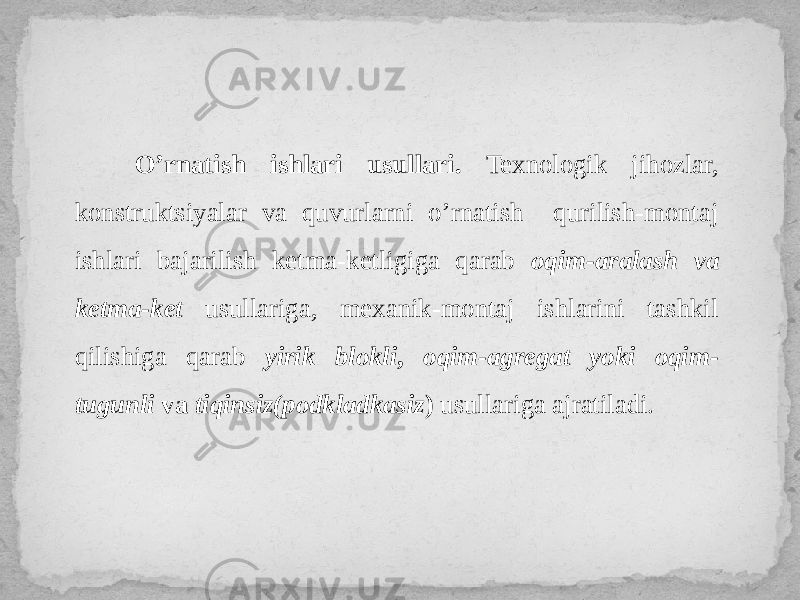 O’rnatish ishlari usullari. Texnologik jihozlar, konstruktsiyalar va quvurlarni o’rnatish qurilish-montaj ishlari bajarilish ketma-ketligiga qarab oqim-aralash va ketma-ket usullariga, mexanik-montaj ishlarini tashkil qilishiga qarab yirik blokli , oqim-agregat yoki oqim- tugunli va tiqinsiz(podkladkasiz ) usullariga ajratiladi. 